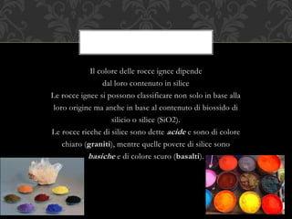 Il colore delle rocce ignee dipende
dal loro contenuto in silice
Le rocce ignee si possono classificare non solo in base alla
loro origine ma anche in base al contenuto di biossido di
silicio o silice (SiO2).
Le rocce ricche di silice sono dette acide e sono di colore
chiaro (graniti), mentre quelle povere di silice sono
basiche e di colore scuro (basalti).
 