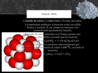 L'ossido di calcio (o calce viva) è l'ossido del calcio.
A temperatura ambiente si presenta come un solido
bianco e inodore. È un composto irritante e ha
caratteristiche prettamente basiche.
L'ossido di calcio miscelato con l'acqua genera una
reazione esotermica, secondo questa reazione
CaO + H2O → Ca(OH)2 + 1 136 kJ/kg di CaO
L'ossido di calcio è prodotto industrialmente per
calcinazione del carbonato di calcio a 800 °C, secondo la
reazione:
CaCO3 + calore → CaO + CO2
CALCE VIVA
 