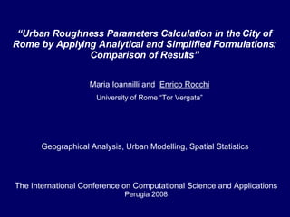 Maria Ioannilli and  Enrico Rocchi University of Rome “Tor Vergata” “ Urban Roughness Parameters Calculation in the City of Rome by Applying Analytical and Simplified Formulations: Comparison of Results” The International Conference on Computational Science and Applications Perugia 2008 Geographical Analysis, Urban Modelling, Spatial Statistics 