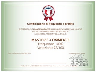 Certificazione di frequenza e profitto
SI	CERTIFICA	CHE	FRANCESCO	ROCCO	HA	FREQUENTATO	PRESSO	IL	NOSTRO	
ISTITUTO	DI	FORMAZIONE	“DIGITAL-COACH”		
IL	PERCORSO	FORMATIVO	DAL	TITOLO:		
	
MASTER	E-COMMERCE
Frequenza 100%
Votazione 92/100
Data conferimento: 22 APRILE 2016 Il rappresentante legale
DIGITAL COACH by HR SOLUTIONS SRL - PI 02847580137 Sede : Milano, viale Francesco Restelli 3/7 ; www.digital-coach.it
 