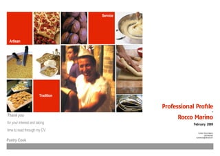 Service




 Artisan




                        Tradition

                                              Professional Profile
                                                                                 -
Thank you
                                                    Rocco Marino
for your interest and taking                              February 2009
time to read through my CV.
                                                              Contact: Rocco Marino
                                                                       0423 665 968
                                                           sunriserock@hotmail.com
Pastry Cook
 