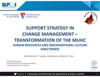 SUPPORT STRATEGY IN 
CHANGE MANAGEMENT – 
TRANSFORMATION OF THE MUHC 
HUMAN RESOURCES AND ORGANIZATIONAL CULTURE 
PMI-MONTREAL 5TH ANNUAL SYMPOSIUM, OCTOBER 8TH, 2014 
ROCCO MONTESANO 
ASSOCIATE DIRECTOR-HUMAN RESOURCES 
AND ORGANIZATIONAL CULTURE 
DIRECTORATE 
1 
 