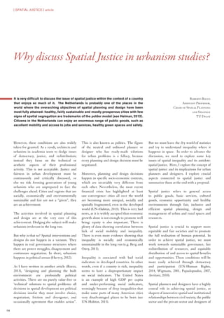 It is very difficult to discuss the issue of spatial justice within the context of a country
that enjoys so much of it. The Netherlands is probably one of the places in the
world where the overarching objectives of spatial planning and design have been
most fully attained: healthy, fairly sustainable and mostly prosperous cities with few
signs of spatial segregation are trademarks of the polder model (see Helman, 2013).
Citizens in the Netherlands can enjoy an enormous range of public goods, such as
excellent mobility and access to jobs and services, healthy green spaces and safety.
However, these conditions are also widely
taken for granted. As a result, architects and
urbanists in academia seem to dodge issues
of democracy, justice, and redistribution;
instead they focus on the technical or
aesthetic aspects of their professional
activity. This is not acceptable. Justice and
fairness in urban development must be
continuously and critically discussed, or
else we risk forming generations of young
urbanists who are unprepared to face the
challenges ahead. Cities and regions that are
socially, economically and environmentally
sustainable and fair are not a “given”, they
are an achievement.
The activities involved in spatial planning
and design are at the very core of this
achievement. Dodging the subject will make
urbanists irrelevant in the long run.
But why is that so? Spatial interventions and
designs do not happen in a vacuum. They
happen in real governance structures where
there are power struggles, disagreement and
continuous negotiation. In short, urbanism
happens in political arenas (Harvey, 2012).
As I have written in another article (Rocco,
2013), “designing and planning the built
environment are profoundly political
activities. There are no purely value-free or
‘technical’ solutions to spatial problems: all
decisions in spatial development are political
decisions insofar they must involve choice,
negotiation, friction and divergence, and
occasionally agreement that enables action”.
This is also known as politics. The figure
of the neutral and unbiased planner or
designer who has ready-made solutions
for urban problems is a fallacy, because
every planning and design decision must be
negotiated.
Moreover, planning and design decisions
happen in specific socio-economic contexts,
which are invariably very different from
each other. Nevertheless, the most recent
financial crisis has highlighted at least
one convergence: cities all over the world
are becoming more unequal, socially and
spatially fragmented, even in the developed
world (UN-Habitat, 2013). This is very bad
news, as it is widely accepted that economic
growth alone is not enough to promote well
being: equity is also important. There is
plenty of data showing correlation between
lack of social mobility and inequality.
There is even more evidence showing that
inequality is socially and economically
unsustainable in the long run (e.g. Berg and
Ostry, 2011).
Inequality is associated with bad social
indicators in developed countries. In other
words, even if a country is rich, inequality
seems to have a disproportionate impact
on social indicators. The United States
is an example of high GDP per capita
and under-performing social indicators,
seemingly because of deep inequalities that
make some parts of many American cities
very disadvantaged places to be born (see
UN-Habitat, 2013).
But we must leave the dry world of statistics
and try to understand inequality where it
happens: in space. In order to advance the
discussion, we need to explore some key
issues of spatial inequality and its antidote:
spatial justice. Here, I explore the concept of
spatial justice and its implications for urban
planners and designers. I explore crucial
aspects connected to spatial justice and
summarize them at the end with a proposal.
Spatial justice refers to general access
to public goods, basic services, cultural
goods, economic opportunity and healthy
environments through fair, inclusive and
efficient spatial planning, design and
management of urban and rural spaces and
resources.
Spatial justice is crucial to support more
equitable and fair societies and to promote
the full realisation of human potential. In
order to achieve spatial justice, we must
work towards sustainable governance, fair
redistribution of resources, and equitable
distribution of and access to spatial benefits
and opportunities. These conditions will be
more easily achieved through democracy
and participation (UN-Human Rights,
2014, Wigmans, 2001, Papadopoulos, 2007,
Avritzer, 2010).
Spatial planners and designers have a highly
central role in achieving spatial justice, as
shapers of innovative spatial and institutional
relationships between civil society, the public
sector and the private sector and designers of
Why discuss Spatial Justice in urbanism studies?
Roberto Rocco
Assistant Professor,
Chair of Spatial Planning
and Strategy
TU Delft
| SPATIAL JUSTICE | article
14
 