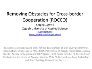 Removing Obstacles for Cross-border
Cooperation (ROCCO)
Sergej Lugović
Zagreb University of Applied Science
slugovic@tvz.hr
https://twitter.com/sergejlugovic/
Parallel session I: Ideas and plans for the development of joint study programmes
(introduction: Sergej Lugović MSc., MBA, Polytechnic of Zagreb, moderators Jasmina
Skočilić, Agency for Mobility and EU Programs, prof. Ranko Biondić, Ph.D., Faculty of
Geotechnics, University of Zagreb , Vladimir Mrša Ph.D., Faculty of Food Technology
and Biotechnology, University of Zagreb )
 