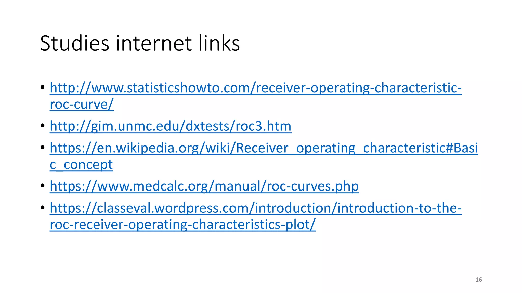 Studies internet links
• http://www.statisticshowto.com/receiver-operating-characteristic-
roc-curve/
• http://gim.unmc.edu/dxtests/roc3.htm
• https://en.wikipedia.org/wiki/Receiver_operating_characteristic#Basi
c_concept
• https://www.medcalc.org/manual/roc-curves.php
• https://classeval.wordpress.com/introduction/introduction-to-the-
roc-receiver-operating-characteristics-plot/
16
 