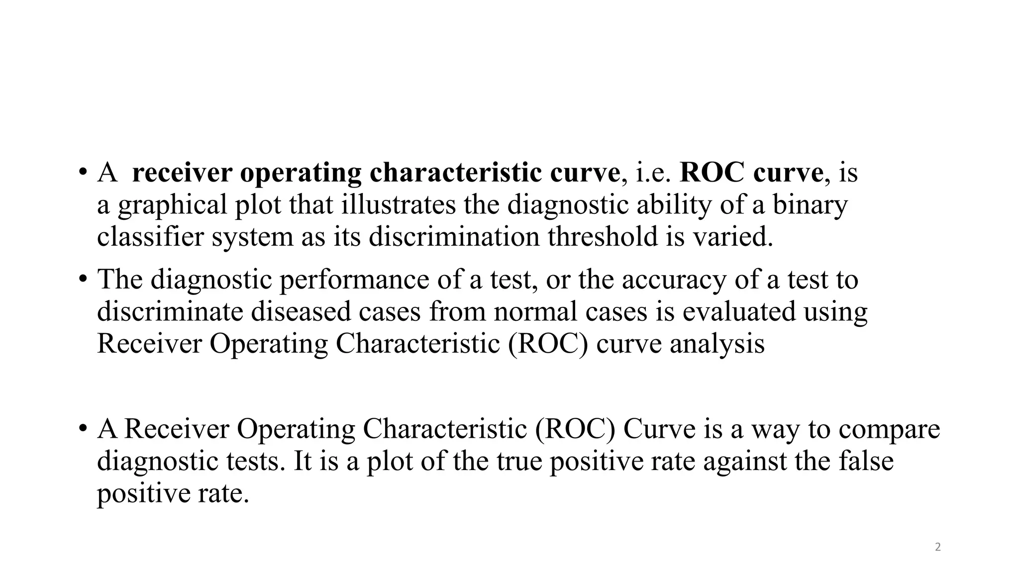 • A receiver operating characteristic curve, i.e. ROC curve, is
a graphical plot that illustrates the diagnostic ability of a binary
classifier system as its discrimination threshold is varied.
• The diagnostic performance of a test, or the accuracy of a test to
discriminate diseased cases from normal cases is evaluated using
Receiver Operating Characteristic (ROC) curve analysis
• A Receiver Operating Characteristic (ROC) Curve is a way to compare
diagnostic tests. It is a plot of the true positive rate against the false
positive rate.
2
 
