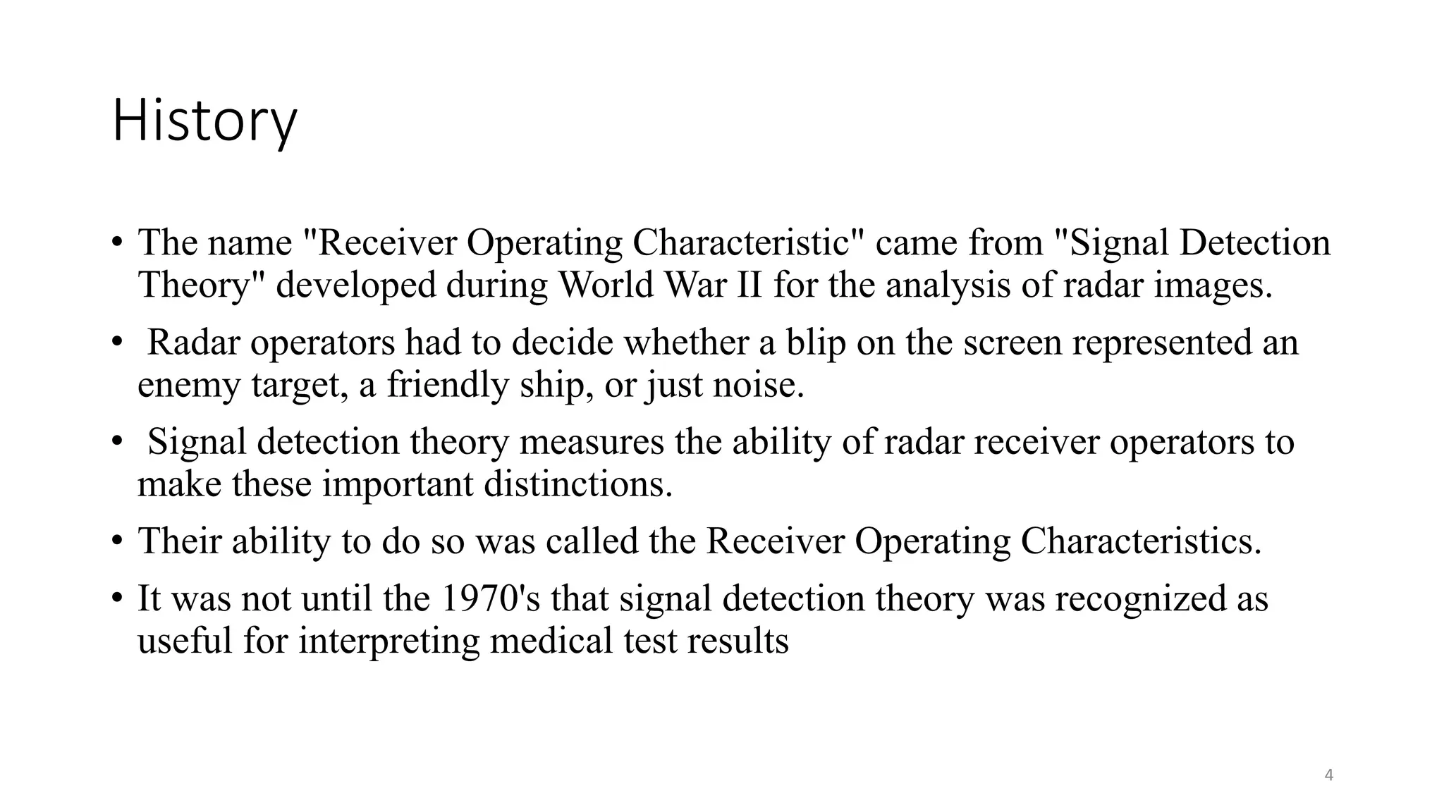 History
• The name "Receiver Operating Characteristic" came from "Signal Detection
Theory" developed during World War II for the analysis of radar images.
• Radar operators had to decide whether a blip on the screen represented an
enemy target, a friendly ship, or just noise.
• Signal detection theory measures the ability of radar receiver operators to
make these important distinctions.
• Their ability to do so was called the Receiver Operating Characteristics.
• It was not until the 1970's that signal detection theory was recognized as
useful for interpreting medical test results
4
 