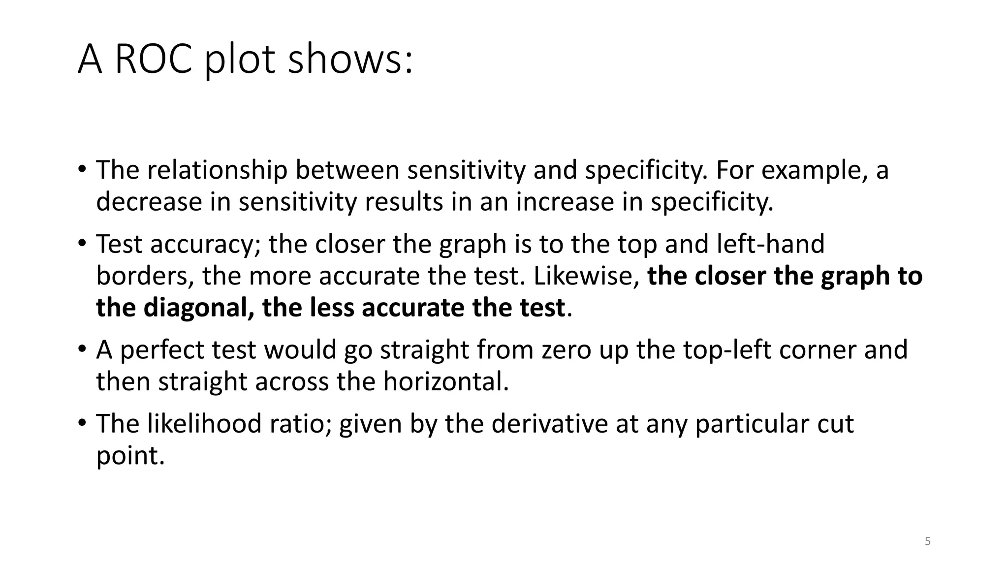 A ROC plot shows:
• The relationship between sensitivity and specificity. For example, a
decrease in sensitivity results in an increase in specificity.
• Test accuracy; the closer the graph is to the top and left-hand
borders, the more accurate the test. Likewise, the closer the graph to
the diagonal, the less accurate the test.
• A perfect test would go straight from zero up the top-left corner and
then straight across the horizontal.
• The likelihood ratio; given by the derivative at any particular cut
point.
5
 