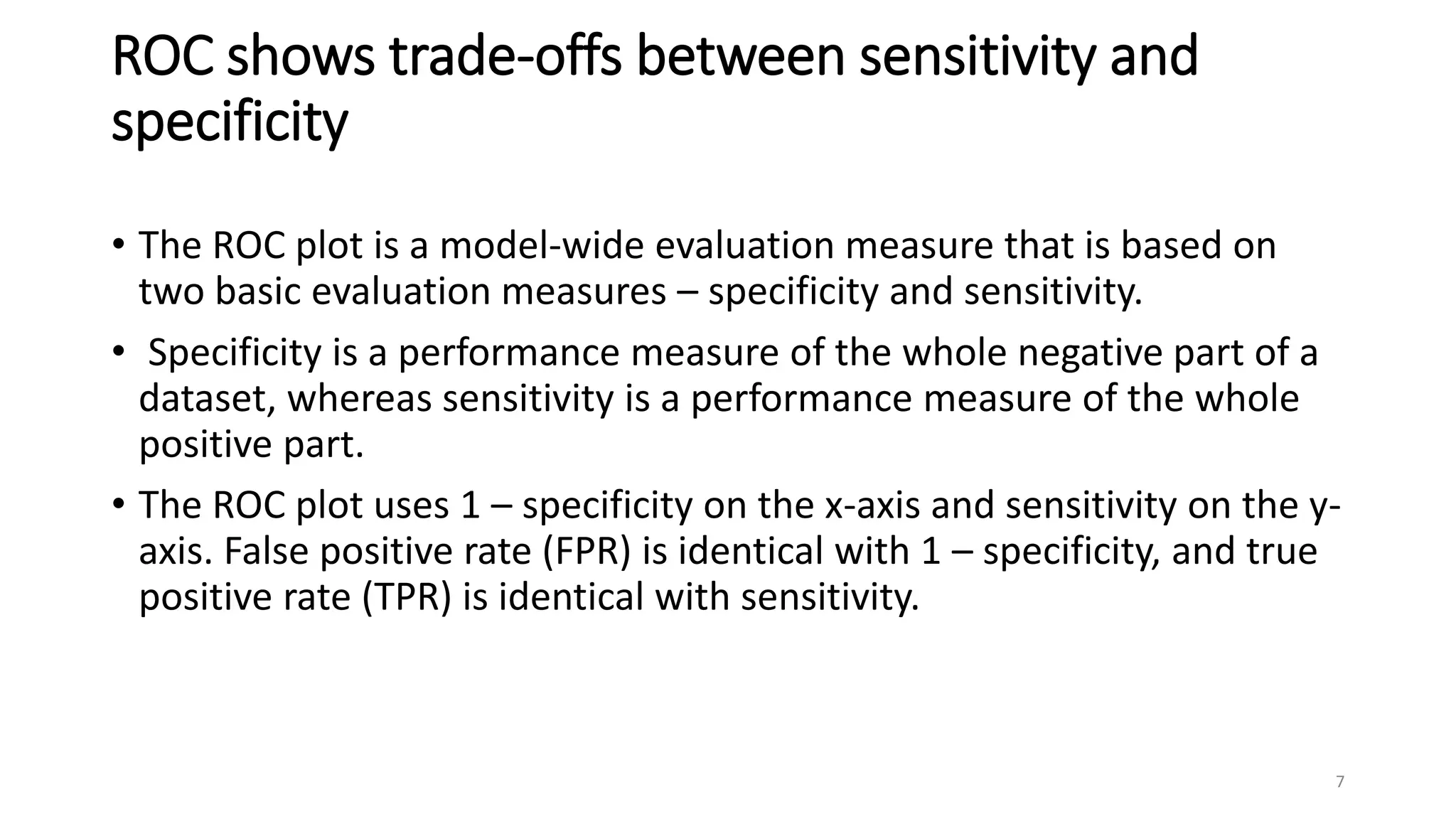 ROC shows trade-offs between sensitivity and
specificity
• The ROC plot is a model-wide evaluation measure that is based on
two basic evaluation measures – specificity and sensitivity.
• Specificity is a performance measure of the whole negative part of a
dataset, whereas sensitivity is a performance measure of the whole
positive part.
• The ROC plot uses 1 – specificity on the x-axis and sensitivity on the y-
axis. False positive rate (FPR) is identical with 1 – specificity, and true
positive rate (TPR) is identical with sensitivity.
7
 