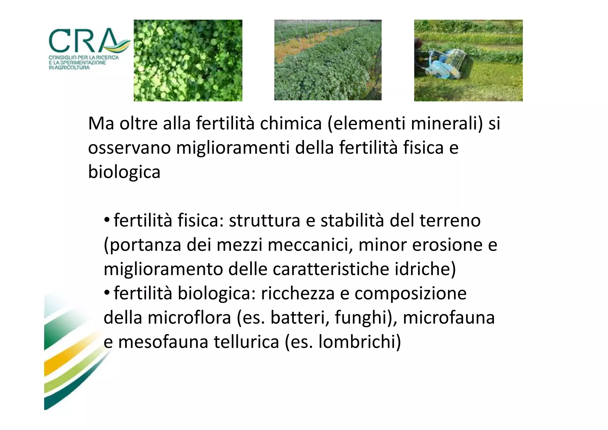 Ma oltre alla fertilità chimica (elementi minerali) si
osservano miglioramenti della fertilità fisica e
biologica
• fertilità fisica: struttura e stabilità del terreno
(portanza dei mezzi meccanici, minor erosione e
miglioramento delle caratteristiche idriche)
• fertilità biologica: ricchezza e composizione
della microflora (es. batteri, funghi), microfauna
e mesofauna tellurica (es. lombrichi)

 