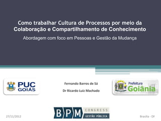 Como trabalhar Cultura de Processos por meio da
Colaboração e Compartilhamento de Conhecimento
Abordagem com foco em Pessoas e Gestão da Mudança
Fernando Barros de Sá
Dr Ricardo Luiz Machado
Brasília - DF27/11/2012
 