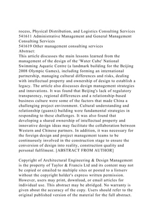 rocess, Physical Distribution, and Logistics Consulting Services
541611 Administrative Management and General Management
Consulting Services
541619 Other management consulting services
Abstract:
This article discusses the main lessons learned from the
management of the design of the 'Water Cube' National
Swimming Aquatic Centre (a landmark building for the Beijing
2008 Olympic Games), including forming an international
partnership, managing cultural differences and risks, dealing
with intellectual property and ownership of design to establish a
legacy. The article also discusses design management strategies
and innovations. It was found that Beijing's lack of regulatory
transparency, regional differences and a relationship-based
business culture were some of the factors that made China a
challenging project environment. Cultural understanding and
relationship (guanxi) building were fundamental strategies in
responding to these challenges. It was also found that
developing a shared ownership of intellectual property and
innovative design ideas may facilitate the collaboration between
Western and Chinese partners. In addition, it was necessary for
the foreign design and project management teams to be
continuously involved in the construction stage to ensure the
conversion of design into reality, construction quality and
personal fulfilment. [ABSTRACT FROM AUTHOR]
Copyright of Architectural Engineering & Design Management
is the property of Taylor & Francis Ltd and its content may not
be copied or emailed to multiple sites or posted to a listserv
without the copyright holder's express written permission.
However, users may print, download, or email articles for
individual use. This abstract may be abridged. No warranty is
given about the accuracy of the copy. Users should refer to the
original published version of the material for the full abstract.
 