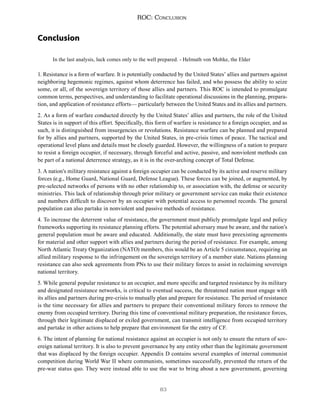 83
ROC: Conclusion
Conclusion
In the last analysis, luck comes only to the well prepared. - Helmuth von Moltke, the Elder
1. Resistance is a form of warfare. It is potentially conducted by the United States’ allies and partners against
neighboring hegemonic regimes, against whom deterrence has failed, and who possess the ability to seize
some, or all, of the sovereign territory of those allies and partners. This ROC is intended to promulgate
common terms, perspectives, and understanding to facilitate operational discussions in the planning, prepara-
tion, and application of resistance efforts— particularly between the United States and its allies and partners.
2. As a form of warfare conducted directly by the United States’ allies and partners, the role of the United
States is in support of this effort. Specifically, this form of warfare is resistance to a foreign occupier, and as
such, it is distinguished from insurgencies or revolutions. Resistance warfare can be planned and prepared
for by allies and partners, supported by the United States, in pre-crisis times of peace. The tactical and
operational level plans and details must be closely guarded. However, the willingness of a nation to prepare
to resist a foreign occupier, if necessary, through forceful and active, passive, and nonviolent methods can
be part of a national deterrence strategy, as it is in the over-arching concept of Total Defense.
3. A nation’s military resistance against a foreign occupier can be conducted by its active and reserve military
forces (e.g., Home Guard, National Guard, Defense League). These forces can be joined, or augmented, by
pre-selected networks of persons with no other relationship to, or association with, the defense or security
ministries. This lack of relationship through prior military or government service can make their existence
and numbers difficult to discover by an occupier with potential access to personnel records. The general
population can also partake in nonviolent and passive methods of resistance.
4. To increase the deterrent value of resistance, the government must publicly promulgate legal and policy
frameworks supporting its resistance planning efforts. The potential adversary must be aware, and the nation’s
general population must be aware and educated. Additionally, the state must have preexisting agreements
for material and other support with allies and partners during the period of resistance. For example, among
North Atlantic Treaty Organization (NATO) members, this would be an Article 5 circumstance, requiring an
allied military response to the infringement on the sovereign territory of a member state. Nations planning
resistance can also seek agreements from PNs to use their military forces to assist in reclaiming sovereign
national territory.
5. While general popular resistance to an occupier, and more specific and targeted resistance by its military
and designated resistance networks, is critical to eventual success, the threatened nation must engage with
its allies and partners during pre-crisis to mutually plan and prepare for resistance. The period of resistance
is the time necessary for allies and partners to prepare their conventional military forces to remove the
enemy from occupied territory. During this time of conventional military preparation, the resistance forces,
through their legitimate displaced or exiled government, can transmit intelligence from occupied territory
and partake in other actions to help prepare that environment for the entry of CF.
6. The intent of planning for national resistance against an occupier is not only to ensure the return of sov-
ereign national territory. It is also to prevent governance by any entity other than the legitimate government
that was displaced by the foreign occupier. Appendix D contains several examples of internal communist
competition during World War II where communists, sometimes successfully, prevented the return of the
pre-war status quo. They were instead able to use the war to bring about a new government, governing
 