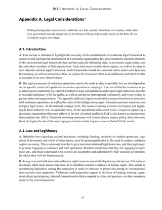 85
ROC: Appendix A. Legal Considerations
Appendix A. Legal Considerations141
Nothing distinguishes more clearly conditions in a free country from those in a country under arbi-
trary government than the observance in the former of the great principles known as the Rule of Law.
- Friedrich August von Hayek
A.1. Introduction
A. This section is intended to highlight the necessity of the establishment of a national legal framework to
authorize and facilitate the development of a resistance organization. It is also intended to examine elements
of the international legal framework that can bear upon the defending state, its resistance organization, and
the individual members of that organization. Each state must consider these aspects, as well as develop its
own internal, national legal framework. Such frameworks should be consistent with a state’s own laws and
law-making, as well as international laws, as it plans for resistance either as an additional method of warfare
or as a part of its own Total Defense.
B. The legal parameters of resistance operations need to be made as clear as possible, but are also dependent
on the specific context of a particular resistance operation or campaign. It is crucial that the resistance orga-
nization and its leadership pay careful attention to legal considerations and respect legal authorities in order
to maintain legitimacy with the public, as well as among the international community, and in particular, its
partner states and organizations. This appendix addresses legal considerations and personnel status associated
with resistance operations, as well as the status of the belligerent occupier. Resistance presents numerous and
complex legal issues. At the national strategic level, this means retaining national sovereignty and regain-
ing de facto authority over occupied territory. At the operational and tactical levels, it requires supporting a
resistance organization that must adhere to the law of armed conflict (LOAC), also known as international
humanitarian law (IHL). Decisions involving resistance will almost always require policy determinations
from the highest levels of the sovereign government conducting resistance on behalf of the nation.
A.2. Law and Legitimacy
A. Definitive laws regarding national resistance, including: funding, authority to conduct operations, legal
status of personnel, and a host of other issues, must be promulgated prior to the need to employ resistance
against an enemy. This is necessary in order to give maximum national legal protection, and thus legitimacy,
to persons engaging in resistance and their operations. Resisters must know that they are engaging in legiti-
mate acts, and must understand what actions are acceptable and authorized by their national government,
for which they will not be prosecuted.
B. Acting in accord with international human rights norms is essential to legitimacy and success. The national
resistance effort must ensure that none of its members commit violations of human rights. This assists in
maintaining legitimacy among the population it seeks to reinstate to power and among its international,
state and non-state supporters. Violations could jeopardize support in the form of funding, training, equip-
ment, direct participation, planned conventional military support by allies and partners, or other assistance
rendered by external partners.
 