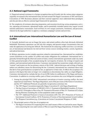 86
United States Special Operations Command Europe
A.3. National Legal Frameworks
A. Organized national resistance to a foreign occupation does not fit neatly into the various status categories
originally envisioned in the international treaty law built around The Hague Conventions of 1907 and Geneva
Conventions of 1949. Resistance planners and their external supporters must understand these paradigms
and also provide an effective national legal framework for operations.
B. The complexity of resistance planning, preparation, and execution (involving various preparatory activi-
ties, operating environments, operational modes, and its potentially extended nature) may require several
national authoritative instruments. Each will have its own unique constraints, limitations, and processes,
wherein lie the legal authorities to approve a resistance campaign’s actions and activities.
A.4. International Law: International Humanitarian Law and the Law of Armed
Conflict
A. Formally declared wars are no longer the norm, and armed conflicts often lack obviously delimited
battlefields. Resistance operations can fall into this category and present unique circumstances that can
make the application of existing law difficult. The framework for analyzing conflict activities is an intricate
mix of international and domestic law derived from various sources including treaties, custom, legislation,
and judicial decisions.
B. Military operations involve complex questions related to international law. International law establishes
certain limitations on the conduct of conflict and creates obligations for combatants. International law is
generally formed through the observed custom of states, treaties (international agreements under any name
or title), general principles of law accepted among the vast majority of nations, the writings of experts and
scholars, and international judicial decisions. Customary international law (sometimes simply referred to as
“custom”) and treaties are the two primary sources of the LOAC. Judicial decisions and writings of leading
authors are subsidiary means for determining the law. Customary international law constitutes those rules
that derive from general practice accepted as law, as opposed to written rules. It reflects the acceptance of a
practice to the degree that states no longer view compliance as discretionary but, rather, as a legal obligation.
Customary international law includes the law of war (LOW) before its codification in The Hague and Geneva
Conventions. In addition to covering conflict, parts of these conventions also cover belligerent occupation.
1. Among the principal IHL/LOAC international conventions or treaties covering conflict, the most
important are listed below. The Hague Regulation, most of the provisions of the Geneva Conventions,
and the 1977 Additional Protocols are generally recognized as customary law.
• The 1907 Hague Conventions (especially Hague Convention IV with Hague Regulations)
• The four Geneva Conventions of 1949 (GCs I-IV): I–Treatment of Battlefield Casualties; II–Exten-
sion of GC I Principles to War at Sea; III–Treatment of Prisoners of War; IV–Treatment of Civilians
During Wartime (including the civilian population under occupation)
• The 1977 Additional Protocols to Geneva Conventions (APs I-II): AP I–Protection of Victims of
International Armed Conflicts; AP II–Protection of Victims of Non-International Armed Conflicts
• The Weapons Conventions (e.g., Convention on Certain Conventional Weapons of 1980)
2. The principal sources of the law of occupation are:
• The Hague Convention (IV) respecting the Laws and Customs of War on Land and its annex: Regula-
tions concerning the Laws and Customs of War on Land (The Hague Regulations), 18 October 1907
 