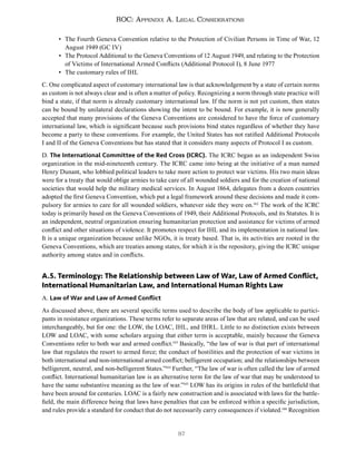 87
ROC: Appendix A. Legal Considerations
• The Fourth Geneva Convention relative to the Protection of Civilian Persons in Time of War, 12
August 1949 (GC IV)
• The Protocol Additional to the Geneva Conventions of 12 August 1949, and relating to the Protection
of Victims of International Armed Conflicts (Additional Protocol I), 8 June 1977
• The customary rules of IHL
C. One complicated aspect of customary international law is that acknowledgement by a state of certain norms
as custom is not always clear and is often a matter of policy. Recognizing a norm through state practice will
bind a state, if that norm is already customary international law. If the norm is not yet custom, then states
can be bound by unilateral declarations showing the intent to be bound. For example, it is now generally
accepted that many provisions of the Geneva Conventions are considered to have the force of customary
international law, which is significant because such provisions bind states regardless of whether they have
become a party to these conventions. For example, the United States has not ratified Additional Protocols
I and II of the Geneva Conventions but has stated that it considers many aspects of Protocol I as custom.
D. The International Committee of the Red Cross (ICRC). The ICRC began as an independent Swiss
organization in the mid-nineteenth century. The ICRC came into being at the initiative of a man named
Henry Dunant, who lobbied political leaders to take more action to protect war victims. His two main ideas
were for a treaty that would oblige armies to take care of all wounded soldiers and for the creation of national
societies that would help the military medical services. In August 1864, delegates from a dozen countries
adopted the first Geneva Convention, which put a legal framework around these decisions and made it com-
pulsory for armies to care for all wounded soldiers, whatever side they were on.142
The work of the ICRC
today is primarily based on the Geneva Conventions of 1949, their Additional Protocols, and its Statutes. It is
an independent, neutral organization ensuring humanitarian protection and assistance for victims of armed
conflict and other situations of violence. It promotes respect for IHL and its implementation in national law.
It is a unique organization because unlike NGOs, it is treaty based. That is, its activities are rooted in the
Geneva Conventions, which are treaties among states, for which it is the repository, giving the ICRC unique
authority among states and in conflicts.
A.5. Terminology: The Relationship between Law of War, Law of Armed Conflict,
International Humanitarian Law, and International Human Rights Law
A. Law of War and Law of Armed Conflict
As discussed above, there are several specific terms used to describe the body of law applicable to partici-
pants in resistance organizations. These terms refer to separate areas of law that are related, and can be used
interchangeably, but for one: the LOW, the LOAC, IHL, and IHRL. Little to no distinction exists between
LOW and LOAC, with some scholars arguing that either term is acceptable, mainly because the Geneva
Conventions refer to both war and armed conflict.143
Basically, “the law of war is that part of international
law that regulates the resort to armed force; the conduct of hostilities and the protection of war victims in
both international and non-international armed conflict; belligerent occupation; and the relationships between
belligerent, neutral, and non-belligerent States.”144
Further, “The law of war is often called the law of armed
conflict. International humanitarian law is an alternative term for the law of war that may be understood to
have the same substantive meaning as the law of war.”145
LOW has its origins in rules of the battlefield that
have been around for centuries. LOAC is a fairly new construction and is associated with laws for the battle-
field, the main difference being that laws have penalties that can be enforced within a specific jurisdiction,
and rules provide a standard for conduct that do not necessarily carry consequences if violated.146
Recognition
 