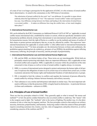 88
United States Special Operations Command Europe
of a state of war is no longer a prerequisite for the application of LOAC; it is the existence of armed conflict
that is determinative. As noted in the commentary to the 1949 Geneva Conventions:
The substitution of [armed conflict] for the word “war” was deliberate. It is possible to argue almost
endlessly about the legal definition of “war.” The expression “armed conflict” makes such arguments
less easy. Any difference arising between two States and leading to the intervention of armed forces
is an armed conflict. … It makes no difference how long the conflict lasts, or how much slaughter
takes place.147
B. International Humanitarian Law
IHL can be defined by the ICRC Commentary on Additional Protocol I (AP I) of 1987 as: “applicable in armed
conflict means international rules, established by treaties or custom, which are specifically intended to solve
humanitarian problems directly arising from international or non-international armed conflicts and which,
for humanitarian reasons, limit the right of Parties to a conflict to use the methods and means of warfare of
their choice or protect persons and property that are, or may be, affected by conflict. The expression ‘inter-
national humanitarian law applicable in armed conflict’ is often abbreviated to international humanitarian
law or humanitarian law.”148
Its basic principles are: the distinction between civilians and combatants, the
prohibition against attacking hors de combat (e.g., prisoners of war [POWs]), the prohibition against inflicting
unnecessary suffering, the principle of necessity, and the principle of proportionality.
C. International Humanitarian Law and International Human Rights Law
1. IHL and the IHRL are distinct bodies of law. These terms are not interchangeable. While both are
principally aimed at protecting individuals, there are important differences. IHL is applicable in time
of armed conflict and occupation. IHRL is applicable to everyone within the jurisdiction of the state
concerned in time of peace as well as in time of armed conflict; it applies always, to everyone.
2. IHRL is a system of international norms designed to protect and promote the human rights of all per-
sons. It expresses the obligations of states to act in certain ways or to refrain from certain acts, in order
to promote and protect the human rights and fundamental freedoms of individual persons or groups.
3. IHL is intended to limit the violence in conflicts and regulate the treatment of persons affected by
armed conflict by striking a balance between humanity and military necessity.
4. Their substance is very similar and both protect individuals in similar ways. The most important sub-
stantive difference is that the protection of IHL is largely based on distinctions—in particular between
civilians and combatants—unknown in IHRL.
A.6. Principles of Law of Armed Conflict
There are four key principles related to LOAC. They generally apply to what is termed “the means and
methods”149
or how the parties conduct themselves once an armed conflict is underway. The “means” refer
to the weapons used to fight. The “methods” refer to the tactics of fighting. Put another way, it is the deter-
mination of who or what may be targeted, and how. The four principles central to that analysis are military
necessity, distinction, proportionality, and humanity. Analyzing conduct within the context of these principles
requires consulting customary law, treaties, case law, rules of engagement, and policy directives, as well as
considering concerns of the coalition and HN.150
 