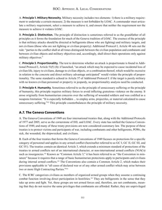 89
ROC: Appendix A. Legal Considerations
A. Principle 1. Military Necessity. Military necessity includes two elements: 1) there is a military require-
ment to undertake a certain measure; 2) the measure is not forbidden by LOAC. A commander must articu-
late a military requirement, select a measure to achieve it, and ensure that neither the requirement nor the
measure to achieve it violates LOAC.
B. Principle 2. Distinction. The principle of distinction is sometimes referred to as the grandfather of all
principles as it forms the foundation for much of the Geneva tradition of LOAC. The essence of the principle
is that military attacks should be directed at belligerents (those who are fighting) and military targets, and
not civilians (those who are not fighting or civilian property). Additional Protocol I, Article 48 sets out the
rule: “parties to the conflict shall at all times distinguish between the civilian population and combatants and
between civilian objects and military objectives and, accordingly, shall direct their operations only against
military objectives.”
C. Principle 3. Proportionality. The test to determine whether an attack is proportionate is found in Addi-
tional Protocol I, Article 51(5) (b): if launched, “an attack which may be expected to cause incidental loss of
civilian life, injury to civilians, damage to civilian objects, or a combination thereof, which would be excessive
in relation to the concrete and direct military advantage anticipated” would violate the principle of propor-
tionality. The same standard is echoed in Article 57 of Additional Protocol I: if the target is purely military
with no known civilian personnel or property in jeopardy, no proportionality analysis need be conducted.
D. Principle 4. Humanity. Sometimes referred to as the principle of unnecessary suffering or the principle
of humanity, this principle requires military forces to avoid inflicting gratuitous violence on the enemy. It
arose originally from humanitarian concerns over the suffering of wounded soldiers and was codified as a
weapons limitation: “It is especially forbidden ... to employ arms, projectiles, or material calculated to cause
unnecessary suffering.”151
This principle counterbalances the principle of military necessity.
A.7. The Geneva Conventions
A. The Geneva Conventions of 1949 are four international treaties that, along with the Additional Protocols
of 1977 and 2005, serve as the cornerstone of IHL and LOAC. Every state has ratified the Geneva Conven-
tions of 1949, and many of these treaty provisions are now considered customary law. The purpose of these
treaties is to protect victims and participants of war, including combatants and other belligerents, POWs, the
sick, the wounded, the shipwrecked, and civilians.
B. Each of the four treaties that forms the Geneva Conventions of 1949 focuses on protections for a specific
category of personnel and applies in any armed conflict (hereinafter referred to as GC I, GC II, GC III, and
GC IV). The treaties contain an identical Article 3, which extends a minimum standard of protections of the
treaties to armed conflicts not of an international character, or non-international armed conflicts (NIACs)
such as insurgencies.152
Known as “Common Article 3,” it has been referred to as “the Convention in min-
iature” because it requires that a range of basic humanitarian protections apply to participants and civilians
during internal armed conflicts.153
The Conventions also contain a Common Article 2, which makes their
provisions applicable in “all cases of declared war or of any other armed conflict which may arise between
two or more High Contracting Parties.”154
C. The ICRC categorizes civilians as members of organized armed groups when they assume a continuing
combat function involving direct participation in hostilities.155
They are belligerents in the sense that they
take up arms and fight. Yet, these groups are not armed forces and, therefore, are not combatants, mean-
ing that they do not receive the same privileges that combatants are afforded. Rather, they are unprivileged
 