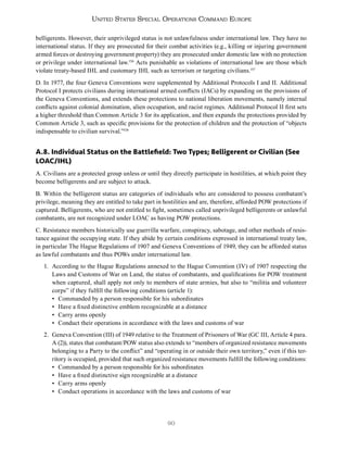 90
United States Special Operations Command Europe
belligerents. However, their unprivileged status is not unlawfulness under international law. They have no
international status. If they are prosecuted for their combat activities (e.g., killing or injuring government
armed forces or destroying government property) they are prosecuted under domestic law with no protection
or privilege under international law.156
Acts punishable as violations of international law are those which
violate treaty-based IHL and customary IHL such as terrorism or targeting civilians.157
D. In 1977, the four Geneva Conventions were supplemented by Additional Protocols I and II. Additional
Protocol I protects civilians during international armed conflicts (IACs) by expanding on the provisions of
the Geneva Conventions, and extends these protections to national liberation movements, namely internal
conflicts against colonial domination, alien occupation, and racist regimes. Additional Protocol II first sets
a higher threshold than Common Article 3 for its application, and then expands the protections provided by
Common Article 3, such as specific provisions for the protection of children and the protection of “objects
indispensable to civilian survival.”158
A.8. Individual Status on the Battlefield: Two Types; Belligerent or Civilian (See
LOAC/IHL)
A. Civilians are a protected group unless or until they directly participate in hostilities, at which point they
become belligerents and are subject to attack.
B. Within the belligerent status are categories of individuals who are considered to possess combatant’s
privilege, meaning they are entitled to take part in hostilities and are, therefore, afforded POW protections if
captured. Belligerents, who are not entitled to fight, sometimes called unprivileged belligerents or unlawful
combatants, are not recognized under LOAC as having POW protections.
C. Resistance members historically use guerrilla warfare, conspiracy, sabotage, and other methods of resis-
tance against the occupying state. If they abide by certain conditions expressed in international treaty law,
in particular The Hague Regulations of 1907 and Geneva Conventions of 1949, they can be afforded status
as lawful combatants and thus POWs under international law.
1. According to the Hague Regulations annexed to the Hague Convention (IV) of 1907 respecting the
Laws and Customs of War on Land, the status of combatants, and qualifications for POW treatment
when captured, shall apply not only to members of state armies, but also to “militia and volunteer
corps” if they fulfill the following conditions (article 1):
• Commanded by a person responsible for his subordinates
• Have a fixed distinctive emblem recognizable at a distance
• Carry arms openly
• Conduct their operations in accordance with the laws and customs of war
2. Geneva Convention (III) of 1949 relative to the Treatment of Prisoners of War (GC III, Article 4 para.
A (2)), states that combatant/POW status also extends to “members of organized resistance movements
belonging to a Party to the conflict” and “operating in or outside their own territory,” even if this ter-
ritory is occupied, provided that such organized resistance movements fulfill the following conditions:
• Commanded by a person responsible for his subordinates
• Have a fixed distinctive sign recognizable at a distance
• Carry arms openly
• Conduct operations in accordance with the laws and customs of war
 