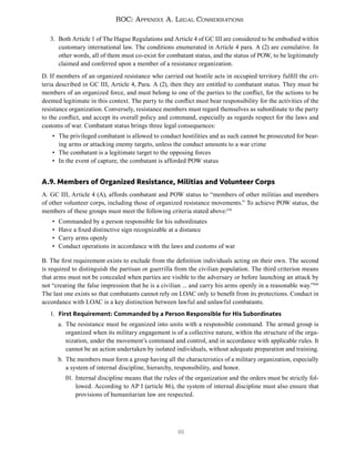 91
ROC: Appendix A. Legal Considerations
3. Both Article 1 of The Hague Regulations and Article 4 of GC III are considered to be embodied within
customary international law. The conditions enumerated in Article 4 para. A (2) are cumulative. In
other words, all of them must co-exist for combatant status, and the status of POW, to be legitimately
claimed and conferred upon a member of a resistance organization.
D. If members of an organized resistance who carried out hostile acts in occupied territory fulfill the cri-
teria described in GC III, Article 4, Para. A (2), then they are entitled to combatant status. They must be
members of an organized force, and must belong to one of the parties to the conflict, for the actions to be
deemed legitimate in this context. The party to the conflict must bear responsibility for the activities of the
resistance organization. Conversely, resistance members must regard themselves as subordinate to the party
to the conflict, and accept its overall policy and command, especially as regards respect for the laws and
customs of war. Combatant status brings three legal consequences:
• The privileged combatant is allowed to conduct hostilities and as such cannot be prosecuted for bear-
ing arms or attacking enemy targets, unless the conduct amounts to a war crime
• The combatant is a legitimate target to the opposing forces
• In the event of capture, the combatant is afforded POW status
A.9. Members of Organized Resistance, Militias and Volunteer Corps
A. GC III, Article 4 (A), affords combatant and POW status to “members of other militias and members
of other volunteer corps, including those of organized resistance movements.” To achieve POW status, the
members of these groups must meet the following criteria stated above:159
• Commanded by a person responsible for his subordinates
• Have a fixed distinctive sign recognizable at a distance
• Carry arms openly
• Conduct operations in accordance with the laws and customs of war
B. The first requirement exists to exclude from the definition individuals acting on their own. The second
is required to distinguish the partisan or guerrilla from the civilian population. The third criterion means
that arms must not be concealed when parties are visible to the adversary or before launching an attack by
not “creating the false impression that he is a civilian ... and carry his arms openly in a reasonable way.”160
The last one exists so that combatants cannot rely on LOAC only to benefit from its protections. Conduct in
accordance with LOAC is a key distinction between lawful and unlawful combatants.
1. First Requirement: Commanded by a Person Responsible for His Subordinates
a. The resistance must be organized into units with a responsible command. The armed group is
organized when its military engagement is of a collective nature, within the structure of the orga-
nization, under the movement’s command and control, and in accordance with applicable rules. It
cannot be an action undertaken by isolated individuals, without adequate preparation and training.
b. The members must form a group having all the characteristics of a military organization, especially
a system of internal discipline, hierarchy, responsibility, and honor.
01. Internal discipline means that the rules of the organization and the orders must be strictly fol-
lowed. According to AP I (article 86), the system of internal discipline must also ensure that
provisions of humanitarian law are respected.
 