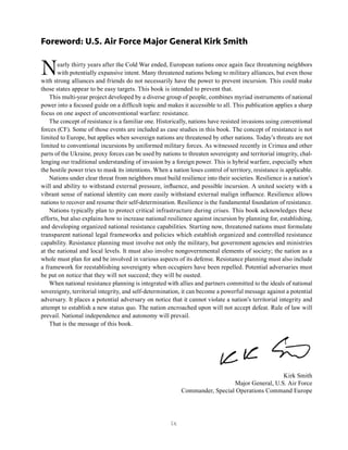 ix
Foreword: U.S. Air Force Major General Kirk Smith
Nearly thirty years after the Cold War ended, European nations once again face threatening neighbors
with potentially expansive intent. Many threatened nations belong to military alliances, but even those
with strong alliances and friends do not necessarily have the power to prevent incursion. This could make
those states appear to be easy targets. This book is intended to prevent that.
This multi-year project developed by a diverse group of people, combines myriad instruments of national
power into a focused guide on a difficult topic and makes it accessible to all. This publication applies a sharp
focus on one aspect of unconventional warfare: resistance.
The concept of resistance is a familiar one. Historically, nations have resisted invasions using conventional
forces (CF). Some of those events are included as case studies in this book. The concept of resistance is not
limited to Europe, but applies when sovereign nations are threatened by other nations. Today’s threats are not
limited to conventional incursions by uniformed military forces. As witnessed recently in Crimea and other
parts of the Ukraine, proxy forces can be used by nations to threaten sovereignty and territorial integrity, chal-
lenging our traditional understanding of invasion by a foreign power. This is hybrid warfare, especially when
the hostile power tries to mask its intentions. When a nation loses control of territory, resistance is applicable.
Nations under clear threat from neighbors must build resilience into their societies. Resilience is a nation’s
will and ability to withstand external pressure, influence, and possible incursion. A united society with a
vibrant sense of national identity can more easily withstand external malign influence. Resilience allows
nations to recover and resume their self-determination. Resilience is the fundamental foundation of resistance.
Nations typically plan to protect critical infrastructure during crises. This book acknowledges these
efforts, but also explains how to increase national resilience against incursion by planning for, establishing,
and developing organized national resistance capabilities. Starting now, threatened nations must formulate
transparent national legal frameworks and policies which establish organized and controlled resistance
capability. Resistance planning must involve not only the military, but government agencies and ministries
at the national and local levels. It must also involve nongovernmental elements of society; the nation as a
whole must plan for and be involved in various aspects of its defense. Resistance planning must also include
a framework for reestablishing sovereignty when occupiers have been repelled. Potential adversaries must
be put on notice that they will not succeed; they will be ousted.
When national resistance planning is integrated with allies and partners committed to the ideals of national
sovereignty, territorial integrity, and self-determination, it can become a powerful message against a potential
adversary. It places a potential adversary on notice that it cannot violate a nation’s territorial integrity and
attempt to establish a new status quo. The nation encroached upon will not accept defeat. Rule of law will
prevail. National independence and autonomy will prevail.
That is the message of this book.
Kirk Smith
Major General, U.S. Air Force
Commander, Special Operations Command Europe
 