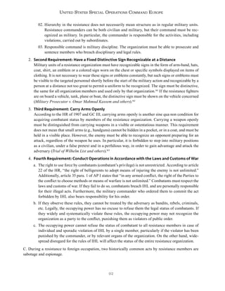 92
United States Special Operations Command Europe
02. Hierarchy in the resistance does not necessarily mean structure as in regular military units.
Resistance commanders can be both civilian and military, but their command must be rec-
ognized as military. In particular, the commander is responsible for the activities, including
violations, carried out by subordinates.
03. Responsible command is military discipline. The organization must be able to prosecute and
sentence members who breach disciplinary and legal rules.
2. Second Requirement: Have a Fixed Distinctive Sign Recognizable at a Distance
Military units of a resistance organization must have recognizable signs in the form of arm-band, hats,
coat, shirt, an emblem or a colored sign worn on the chest or specific symbols displayed on items of
clothing. It is not necessary to wear these signs or emblems constantly, but such signs or emblems must
be visible to the targeted personnel shortly before the start of the military action and recognizable by a
person at a distance not too great to permit a uniform to be recognized. The sign must be distinctive,
the same for all organization members and used only by that organization.161
If the resistance fighters
are on board a vehicle, tank, plane or boat, the distinctive sign must be shown on the vehicle concerned
(Military Prosecutor v. Omar Mahmud Kassem and others).162
3. Third Requirement: Carry Arms Openly
According to the HR of 1907 and GC III, carrying arms openly is another sine qua non condition for
acquiring combatant status by members of the resistance organization. Carrying a weapon openly
must be distinguished from carrying weapons in a visible or ostentatious manner. This requirement
does not mean that small arms (e.g., handguns) cannot be hidden in a pocket, or in a coat, and must be
held in a visible place. However, the enemy must be able to recognize an opponent preparing for an
attack, regardless of the weapon he uses. In particular, it is forbidden to step into military positions
as a civilian, under a false pretext and in a perfidious way, in order to gain advantage and attack the
adversary (Trial of Wilhelm List and others).163
4. Fourth Requirement: Conduct Operations in Accordance with the Laws and Customs of War
a. The right to use force by combatants (combatant’s privilege) is not unrestricted. According to article
22 of the HR, “the right of belligerents to adopt means of injuring the enemy is not unlimited.”
Additionally, article 35 para. 1 of AP I states that “in any armed conflict, the right of the Parties to
the conflict to choose methods or means of warfare is not unlimited.” Combatants must respect the
laws and customs of war. If they fail to do so, combatants breach IHL and are personally responsible
for their illegal acts. Furthermore, the military commander who ordered them to commit the act
forbidden by IHL also bears responsibility for his order.
b. If they observe these rules, they cannot be treated by the adversary as bandits, rebels, criminals,
etc. Legally, the occupying power has no excuse to refuse them the legal status of combatants. If
they widely and systematically violate these rules, the occupying power may not recognize the
organization as a party to the conflict, punishing them as violators of public order.
c. The occupying power cannot refuse the status of combatant to all resistance members in case of
individual and sporadic violation of IHL by a single member, particularly if the violator has been
punished by the commander, or by relevant organs of the organization. On the other hand, wide-
spread disregard for the rules of IHL will affect the status of the entire resistance organization.
C. During a resistance to foreign occupation, two historically common acts by resistance members are
sabotage and espionage.
 