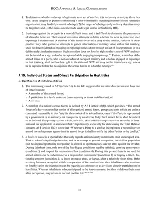 93
ROC: Appendix A. Legal Considerations
1. To determine whether sabotage is legitimate as an act of warfare, it is necessary to analyze three fac-
tors: 1) the category of persons committing it (only combatants, including members of the resistance
organization, may lawfully commit sabotage); 2) the target of sabotage (only military objectives may
be targeted); and, 3) the means and methods used (legal unless forbidden by IHL).
2. Espionage against the occupier is a more difficult issue, and it is difficult to determine the parameters
of allowable behavior. The Geneva Convention attempts to define whether the actor is protected, once
espionage is determined. A member of the armed forces of a party to the conflict, resident in occu-
pied territory, who gathers or attempts to gather information of military value within that territory,
shall not be considered as engaging in espionage unless done through an act of false pretenses or in a
deliberately clandestine manner. Such a resident does not lose his right to the status of POW and may
not be treated as a spy, unless he is captured while engaging in espionage.164
Further, a member of the
armed forces of a party, who is not a resident of occupied territory and who has engaged in espionage
in that territory, shall not lose his right to the status of POW and may not be treated as a spy, unless
he is captured before he has rejoined the armed forces to which he belongs.165
A.10. Individual Status and Direct Participation in Hostilities
A. Significance of Individual Status
1. The terminology used in AP I (article 51), to the GC suggests that an individual person can have one
of three statuses:
• A member of the armed forces;
• A participant in a levée en masse (mass uprising or mass mobilization); or
• A civilian.
2. A member of a nation’s armed forces is defined by AP I (article 43(1)), which provides: “The armed
forces of a Party to a conflict consist of all organized armed forces, groups and units which are under a
command responsible to that Party for the conduct of its subordinates, even if that Party is represented
by a government or an authority not recognized by an adverse Party. Such armed forces shall be subject
to an internal disciplinary system which, inter alia, shall enforce compliance with the rules of inter-
national law applicable in armed conflict.” Significantly, especially for states using the Total Defense
concept, AP I (article 43(3)) states that “Whenever a Party to a conflict incorporates a paramilitary or
armed law enforcement agency into its armed forces it shall so notify the other Parties to the conflict.”
3. A levée en masse is a special label that only regards action taken by inhabitants of an unoccupied area.
That is, when facing foreign invasion, and in an attempt to prevent occupation, the civilian population
(not having an opportunity to organize) is allowed to spontaneously take up arms against the invader.
During this short time, only two of the four Hague conditions need be satisfied; carrying arms openly
(condition 3) and respect for international law (condition 4). During this period, there is no need for
armed citizens to be subordinate to a responsible commander (condition 1) or display a fixed, dis-
tinctive emblem (condition 2). A levée en masse ends, or lapses, after a relatively short time. If the
territory becomes occupied, which is a question of fact and not law, then inhabitants who continue
to forcibly resist the occupation can be regarded as saboteurs or as civilians directly participating in
hostilities. Whereas inhabitants who participated in the levée en masse, but then laid down their arms
after occupation, may return to normal civilian life.166 167 168
 