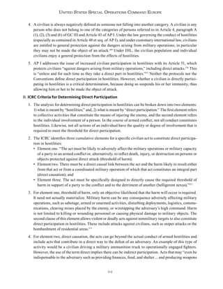 94
United States Special Operations Command Europe
4. A civilian is always negatively defined as someone not falling into another category. A civilian is any
person who does not belong to one of the categories of persons referred to in Article 4, paragraph A
(1), (2), (3) and (6) of GC III and Article 43 of AP I. Under the law governing the conduct of hostilities
(especially as contained in Article 48 et seq. of AP I), and under customary international law, civilians
are entitled to general protection against the dangers arising from military operations; in particular
they may not be made the object of an attack.169
Under IHL, the civilian population and individual
civilians enjoy a general protection from the effects of hostilities.
5. AP I addresses the issue of increased civilian participation in hostilities with its Article 51, which
protects civilians “against dangers arising from military operations,” including direct attacks.170
This
is “unless and for such time as they take a direct part in hostilities.”171
Neither the protocols nor the
Conventions define direct participation in hostilities. However, whether a civilian is directly partici-
pating in hostilities is a critical determination, because doing so suspends his or her immunity, thus
allowing him or her to be made the object of attack.
B. ICRC Criteria for Determining Direct Participation
1. The analysis for determining direct participation in hostilities can be broken down into two elements:
1) what is meant by “hostilities;” and, 2) what is meant by “direct participation.” The first element refers
to collective activities that constitute the means of injuring the enemy, and the second element refers
to the individual involvement of a person. In the course of armed conflict, not all conduct constitutes
hostilities. Likewise, not all actions of an individual have the quality or degree of involvement that is
required to meet the threshold for direct participation.
2. The ICRC identifies three cumulative elements for a specific civilian act to constitute direct participa-
tion in hostilities:
• Element one. “The act must be likely to adversely affect the military operations or military capacity
of a party to an armed conflict or, alternatively, to inflict death, injury, or destruction on persons or
objects protected against direct attack (threshold of harm);
• Element two. There must be a direct causal link between the act and the harm likely to result either
from that act or from a coordinated military operation of which that act constitutes an integral part
(direct causation); and
• Element three. The act must be specifically designed to directly cause the required threshold of
harm in support of a party to the conflict and to the detriment of another (belligerent nexus).”172
3. For element one, threshold of harm, only an objective likelihood that the harm will occur is required.
It need not actually materialize. Military harm can be any consequence adversely affecting military
operations, such as sabotage, armed or unarmed activities, disturbing deployments, logistics, commu-
nications, clearing mines placed by the enemy, or wiretapping the adversary’s high command. Harm
is not limited to killing or wounding personnel or causing physical damage to military objects. The
second clause of this element allows violent or deadly acts against nonmilitary targets to also constitute
direct participation in hostilities. These include attacks against civilians, such as sniper attacks or the
bombardment of residential areas.173
4. For element two, direct causation, the acts can go beyond the actual conduct of armed hostilities and
include acts that contribute in a direct way to the defeat of an adversary. An example of this type of
activity would be a civilian driving a military ammunition truck to operationally engaged fighters.
However, the use of the term direct implies there can be indirect participation. Acts that may “even be
indispensable to the adversary such as providing finances, food, and shelter ... and producing weapons
 