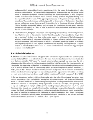 95
ROC: Appendix A. Legal Considerations
and ammunition” are considered conflict-sustaining activities that are not designed to directly bring
about the required harm. The distinction between producing the ammunition and driving the ammu-
nition to operationally engaged fighters is ostensibly that delivering weapons to those engaged in
combat “is carried out as an integral part of a specific military operation designed to directly cause
the required threshold of harm.”174
An opposing example may be the person serving as a lookout on
an ambush. The contribution may not be indispensable to the causation of the harm once the ambush
occurs, but he or she would almost certainly be considered to be directly participating in hostilities.
Simply producing ammunition does not meet the causal link requirement, because it only maintains
or increases the capacity of a party to harm an adversary. Mere participation in the war effort does
not rise to direct causation.
5. The third element, belligerent nexus, refers to the objective purpose of the act carried out by the civil-
ian. The focus is not on the subjective intent of the individual, but is “expressed in the design of the
act or operation.” As there is no focus on the mental capacity or willingness of the individual, even
civilians forced to directly participate in hostilities, or children below the recruitment age, could be
deemed combatants. Only in circumstances in which civilians are completely unaware of their roles
or completely deprived of their physical freedom of action will they remain protected. Examples
include an individual who is forced to act as a human shield or a driver who unknowingly transports
a remote-controlled bomb.175
A.11. Unlawful Combatants
A. The term unlawful combatant does not appear in the conventions or protocols but has been frequently
used by the United States as an individual status. The main characteristic of an unlawful combatant is that
he or she is not entitled to POW status. The status is not universally recognized, and some argue that it is a
subcategory of civilian, where the civilian takes up arms without LOAC protection. The expression unlawful
combatant is thus understood as describing all persons taking part directly in hostilities without being entitled
to do so and who therefore cannot be classified as prisoners of war on falling into the power of the enemy (Ex
Parte Quirin et al.).176
It would include, for instance, civilians taking direct part in hostilities or members of
militias and of other volunteer groups, who are not integrated in the regular armed forces (but who belong
to a party to the conflict) and who do not comply with the conditions of Article 4, paragraph A (2) of GC III.
B. The use of this status has been criticized. One scholar notes that unlawful combatants “are subject to the
burdens of combatancy (they can be killed), but they have no reciprocal rights ... it is the worst of all possible
worlds.”177
Unlawful combatants do not acknowledge the requirement to distinguish themselves from civilians,
which could constitute an act of perfidy. Perfidy is prohibited in both IACs and NIACs and generally refers
to any acts used to gain an enemy’s confidence while intending to injure, kill, or capture him.178
The act of
feigning civilian status is one example. Members of the Viet Cong were considered unlawful combatants
because they fought at night and purported to be civilian farmers by day. Combatants cannot wear two hats,
and if they do, they lose the protections that they would be afforded under either. They are not civilians and
are not lawful combatants. However, LOAC still applies to unlawful combatants in that they are entitled to
the basic humanitarian protections of Common Article 3 upon capture.
 