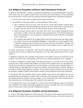 96
United States Special Operations Command Europe
A.12. Belligerent Occupation and Status under International Treaty Law
A. Article 42 of the HR states: “Territory is considered occupied when it is actually placed under the authority
of the hostile army. The occupation extends only to the territory where such authority has been established
and can be exercised.” Article 42 lists two conditions required to apply the law of belligerent occupation:
1. Control of the territory of the occupied state by foreign armed forces;
2. The possibility of exercising authority over the population of this territory.
a. Thus, occupation is not an act of law. It does not arise as a result of the occupant’s announcement.
It is a matter of fact. During the belligerent occupation, the actual authority lies in the hands of the
occupant. This fact, however, does not affect the legal continuity of the occupied state.
b. Legal sovereignty remains where it was before the territory was occupied, although the lawful
government is unable to exercise its authority in the occupied territory. Even the lack of legitimate
state or local authorities, in case of long-term occupation, does not result in the loss of sovereignty
by the occupied state.
c. The occupant is responsible for the occupied territory until the government of the state under occupa-
tion is able to return to power and fulfill its obligations. Actual authority over the occupied territory
is, therefore, temporary, and is limited by the provisions of the law of occupation. Therefore, the
occupant cannot decide unilaterally about the future of the occupied territory or change the rules
of its domestic legal system.
B. Article 2 (2) of the GC IV states that: “The Convention shall also apply to all cases of partial or total
occupation of the territory of a High Contracting Party, even if the said occupation meets with no armed
resistance.”
C. Belligerent occupation exists regardless of the question of the legality of the use of armed force by the
occupier to seize the territory, and regardless of the state of war and the proclamation of the occupation.179
D. An effective belligerent occupation begins when organized resistance is overcome in a given area, and the
occupying army is able to maintain their authority in any part of the occupied territory in a reasonable time.
This does not mean that the occupying forces must be stationed in every part of the occupied territory. It is
sufficient if they can react effectively, at a proper time and place, when the situation so requires. Efficacy is
a constitutive element of the belligerent occupation. The occupation cannot be symbolic. It exists only where
the occupant is capable of effective administrative authority, using armed forces and civilian institutions.
E. According to IHL, the occupation lasts as long as foreign troops exercise real authority over a given
(occupied) territory. Occupation is a situation that is temporary, the consequence of which is the rule that
the occupant should only introduce necessary changes, so as to maintain the status of the occupied territory
that existed there prior to the beginning of the occupation (status quo ante).
F. An occupied territory ceases to be occupied if it is released in the course of fighting, and also if it transforms
into a battlefield. The occupier cannot appoint puppet governments or proclaim a new state in the occupied
territory. These actions violate of the law of belligerent occupation.
A.13. Belligerent Occupation, Hostilities and Law Enforcement
A. Article 43 of the Hague Regulations of 1907 states that: “The authority of the legitimate power having in
fact passed into the hands of the occupant, the latter shall take all the measures in his power to restore, and
 
