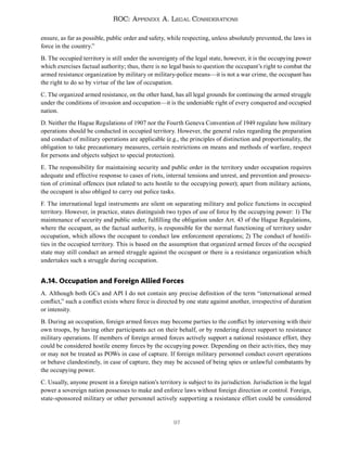 97
ROC: Appendix A. Legal Considerations
ensure, as far as possible, public order and safety, while respecting, unless absolutely prevented, the laws in
force in the country.”
B. The occupied territory is still under the sovereignty of the legal state, however, it is the occupying power
which exercises factual authority; thus, there is no legal basis to question the occupant’s right to combat the
armed resistance organization by military or military-police means—it is not a war crime, the occupant has
the right to do so by virtue of the law of occupation.
C. The organized armed resistance, on the other hand, has all legal grounds for continuing the armed struggle
under the conditions of invasion and occupation—it is the undeniable right of every conquered and occupied
nation.
D. Neither the Hague Regulations of 1907 nor the Fourth Geneva Convention of 1949 regulate how military
operations should be conducted in occupied territory. However, the general rules regarding the preparation
and conduct of military operations are applicable (e.g., the principles of distinction and proportionality, the
obligation to take precautionary measures, certain restrictions on means and methods of warfare, respect
for persons and objects subject to special protection).
E. The responsibility for maintaining security and public order in the territory under occupation requires
adequate and effective response to cases of riots, internal tensions and unrest, and prevention and prosecu-
tion of criminal offences (not related to acts hostile to the occupying power); apart from military actions,
the occupant is also obliged to carry out police tasks.
F. The international legal instruments are silent on separating military and police functions in occupied
territory. However, in practice, states distinguish two types of use of force by the occupying power: 1) The
maintenance of security and public order, fulfilling the obligation under Art. 43 of the Hague Regulations,
where the occupant, as the factual authority, is responsible for the normal functioning of territory under
occupation, which allows the occupant to conduct law enforcement operations; 2) The conduct of hostili-
ties in the occupied territory. This is based on the assumption that organized armed forces of the occupied
state may still conduct an armed struggle against the occupant or there is a resistance organization which
undertakes such a struggle during occupation.
A.14. Occupation and Foreign Allied Forces
A. Although both GCs and APl I do not contain any precise definition of the term “international armed
conflict,” such a conflict exists where force is directed by one state against another, irrespective of duration
or intensity.
B. During an occupation, foreign armed forces may become parties to the conflict by intervening with their
own troops, by having other participants act on their behalf, or by rendering direct support to resistance
military operations. If members of foreign armed forces actively support a national resistance effort, they
could be considered hostile enemy forces by the occupying power. Depending on their activities, they may
or may not be treated as POWs in case of capture. If foreign military personnel conduct covert operations
or behave clandestinely, in case of capture, they may be accused of being spies or unlawful combatants by
the occupying power.
C. Usually, anyone present in a foreign nation’s territory is subject to its jurisdiction. Jurisdiction is the legal
power a sovereign nation possesses to make and enforce laws without foreign direction or control. Foreign,
state-sponsored military or other personnel actively supporting a resistance effort could be considered
 