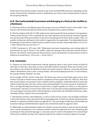 98
United States Special Operations Command Europe
hostile enemy forces by the occupier, and may or may not be accorded POW protections, depending on their
actions. Such personnel, operating covertly or clandestinely, are at risk of arrest and prosecution as spies by
the occupying authority.
A.15. The Lawful (exiled) Government and Belonging to a Party to the Conflict as
a Resistance
A. Resistance military units fighting against the occupier must act on behalf of a party to the conflict. There
must be a link between the legal government of the occupied territory and the resistance.
B. After the adoption of the GCs of 1949, authorization may be granted by the government’s tacit agreement,
without written directives. This is especially the case when operations carried out by the resistance organiza-
tion meet the goals of the government-in-exile and are directed against the forces of the occupier. Thus, it is
possible to determine which party to the conflict is supported by the organization. The relationship between
the legal government and the armed resistance would be at least a de facto relationship (Military Prosecutor
v. Omar Mahmud Kassem and others). 180
C. ICRC Commentary to AP I, para. 1661–“[R]esistance movements representing a pre-existing subject of
international law may be ‘Parties to the conflict’ within the meaning of the Conventions and the Protocol.
However, the authority which represents them must have certain characteristics of a government, at least in
relation to its armed forces,” (Prosecutor v. Dusko Tadić).181
A.16. Conclusion
A. Alliances are treaty-based organizations whereby signatories agree to take certain actions on behalf of
each other. In most cases, they agree to come to each other’s defense if attacked. When most of today’s mili-
tary alliances were formed, the methods of attack were clearer and more objective, concerning uniformed
soldiers and hardware such as tanks, crossing borders, and aircraft dropping munitions. In such instances,
the concept of being “attacked” was clear.
B. For example, NATO’s Article 5 states that “The Parties agree that an armed attack against one or more
of them in Europe or North America shall be considered an attack against them all.” However, there have
been recent instances of asymmetric tactics in hybrid warfare campaigns, conducted by Russia in particular
within its bordering states, that may not have clearly and immediately risen to the concept of “armed attack.”
This is an important legal point because it means that it is legally arguable as to when or at what point an
“armed attack” took place in several recent conflict areas. It also provides warning regarding potential tactics
to be used against sovereign nations while attempting to remain below the threshold of incurring a major,
immediate military response from external partners.
C. International customary and codified law, as well as written security treaties, may be legally insufficient
to deal with situations such as described in the last paragraph, many of which were attacks using asymmetric
methods as components of hybrid attacks (see appendix C). This area of legal insufficiency must be addressed
by nations seeking to defend themselves against non-conventional attacks by aggressor states.
D. Additionally, as a nation prepares its plans for resistance in case of an attack, it must account for the legal
status, actions and legitimacy of its resistance members within the framework of its laws. Identifying and
accounting for these potential legal gaps is a necessary part of a nation’s development of its national legal
framework to establish, develop, and if required, authorize the conduct of resistance against an occupier.
 