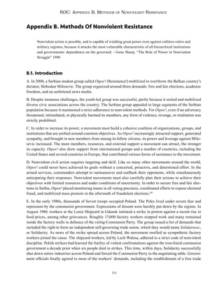 99
ROC: Appendix B. Methods of Nonviolent Resistance
Appendix B. Methods Of Nonviolent Resistance
Nonviolent action is possible, and is capable of wielding great power even against ruthless rulers and
military regimes, because it attacks the most vulnerable characteristic of all hierarchical institutions
and governments: dependence on the governed. - Gene Sharp, “The Role of Power in Nonviolent
Struggle” 1990
B.1. Introduction
A. In 2000, a Serbian student group called Otpor! (Resistance!) mobilized to overthrow the Balkan country’s
dictator, Slobodan Milosevic. The group organized around three demands: free and fair elections, academic
freedom, and an unfettered news media.
B. Despite immense challenges, the youth-led group was successful, partly because it united and mobilized
diverse civic associations across the country. The Serbian group appealed to large segments of the Serbian
population because it maintained a strict adherence to nonviolent methods. For Otpor!, even if an adversary
threatened, intimidated, or physically harmed its members, any form of violence, revenge, or retaliation was
strictly prohibited.
C. In order to increase its power, a movement must build a cohesive coalition of organizations, groups, and
institutions that are unified around common objectives. As Otpor! increasingly attracted support, generated
sympathy, and brought in new members from among its fellow citizens, its power and leverage against Milo-
sevic increased. The more members, resources, and external support a movement can attract, the stronger
its capacity. Otpor! also drew support from international groups and a number of countries, including the
United States and several countries in Europe, that contributed various forms of assistance to the movement.
D. Nonviolent civil action requires targeting and skill. Like so many other movements around the world,
Otpor! could never have achieved its goals without a concerted, proactive, and determined effort. In the
armed services, commanders attempt to outmaneuver and outflank their opponents, while simultaneously
anticipating their responses. Nonviolent movements must also carefully plan their actions to achieve their
objectives with limited resources and under conditions of uncertainty. In order to secure free and fair elec-
tions in Serbia, Otpor! placed monitoring teams in all voting precincts, coordinated efforts to expose electoral
fraud, and mobilized mass protests in the aftermath of fraudulent elections.182
E. In the early 1980s, thousands of Soviet troops occupied Poland. The Poles lived under severe fear and
repression by the communist government. Expressions of dissent were harshly put down by the regime. In
August 1980, workers at the Lenin Shipyard in Gdansk initiated a strike in protest against a recent rise in
food prices, among other grievances. Roughly 17,000 factory workers stopped work and many remained
inside the factory walls in defiance of the ruling Communist Party. The group issued a list of demands that
included the right to form an independent self-governing trade union, which they would name Solidarnosc,
or Solidarity. As news of the strike spread across Poland, the movement swelled as sympathetic factory
workers joined the cause. The shipyard workers, led by Lech Walesa, adhered to a strict code of nonviolent
discipline. Polish strikers had learned the futility of violent confrontations against the iron-fisted communist
government a decade prior when six people died in strikes. This time, within days, Solidarity successfully
shut down entire industries across Poland and forced the Communist Party to the negotiating table. Govern-
ment officials finally agreed to most of the workers’ demands, including the establishment of a free trade
 