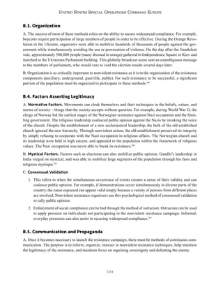 104
United States Special Operations Command Europe
B.3. Organization
A. The success of most of these methods relies on the ability to secure widespread compliance. For example,
boycotts require participation of large numbers of people in order to be effective. During the Orange Revo-
lution in the Ukraine, organizers were able to mobilize hundreds of thousands of people against the gov-
ernment while simultaneously avoiding the use or provocation of violence. On the day after the fraudulent
vote, approximately 500,000 people (many dressed in orange) gathered in Independence Square in Kiev and
marched to the Ukrainian Parliament building. This globally broadcast scene sent an unambiguous message
to the members of parliament, who would vote to void the election results several days later.
B. Organization is as critically important to nonviolent resistance as it is to the organization of the resistance
components (auxiliary, underground, guerrilla, public). For such resistance to be successful, a significant
portion of the population must be organized to participate in these methods.189
B.4. Factors Asserting Legitimacy
A. Normative Factors. Movements can cloak themselves and their techniques in the beliefs, values, and
norms of society—things that the society accepts without question. For example, during World War II, the
clergy of Norway led the earliest stages of the Norwegian resistance against Nazi occupation and the Quis-
ling government. The religious leadership coalesced public opinion against the Nazis by invoking the voice
of the church. Despite the establishment of a new ecclesiastical leadership, the bulk of the old established
church ignored the new hierarchy. Through nonviolent action, the old establishment preserved its integrity
by simply refusing to cooperate with the Nazi occupation in religious affairs. The Norwegian church and
its leadership were held in high esteem, and appealed to the population within the framework of religious
values. The Nazi occupation was never able to break its resistance.190
B. Mystical Factors. Factors such as charisma can also mobilize public opinion. Gandhi’s leadership in
India verged on mystical, and was able to mobilize large segments of the population through his fasts and
religious mystique.191
C. Consensual Validation
1. This refers to when the simultaneous occurrence of events creates a sense of their validity and can
coalesce public opinion. For example, if demonstrations occur simultaneously in diverse parts of the
country, the cause espoused can appear valid simply because a variety of persons from different places
are involved. Nonviolent resistance organizers use this psychological method of consensual validation
to rally public opinion.
2. Enforcement of social compliance can be had through the method of ostracism. Ostracism can be used
to apply pressure on individuals not participating in the nonviolent resistance campaign. Informal,
everyday pressures can also assist in securing widespread compliance.192
B.5. Communication and Propaganda
A. Once it becomes necessary to launch the resistance campaign, there must be methods of continuous com-
munication. The purpose is to inform, organize, instruct in nonviolent resistance techniques, help maintain
the legitimacy of the resistance, and maintain focus on regaining sovereignty and defeating the enemy.
 