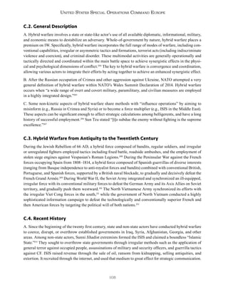 108
United States Special Operations Command Europe
C.2. General Description
A. Hybrid warfare involves a state or state-like actor’s use of all available diplomatic, informational, military,
and economic means to destabilize an adversary. Whole-of-government by nature, hybrid warfare places a
premium on IW. Specifically, hybrid warfare incorporates the full range of modes of warfare, including con-
ventional capabilities, irregular or asymmetric tactics and formations, terrorist acts (including indiscriminate
violence and coercion), and criminal disorder. These multimodal activities are generally operationally and
tactically directed and coordinated within the main battle space to achieve synergistic effects in the physi-
cal and psychological dimensions of conflict.204
The key to hybrid warfare is convergence and coordination,
allowing various actors to integrate their efforts by acting together to achieve an enhanced synergistic effect.
B. After the Russian occupation of Crimea and other aggression against Ukraine, NATO attempted a very
general definition of hybrid warfare within NATO’s Wales Summit Declaration of 2014. Hybrid warfare
occurs when “a wide range of overt and covert military, paramilitary, and civilian measures are employed
in a highly integrated design.”205
C. Some non-kinetic aspects of hybrid warfare share methods with “influence operations” by aiming to
misinform (e.g., Russia in Crimea and Syria) or to become a force multiplier (e.g., ISIS in the Middle East).
These aspects can be significant enough to affect strategic calculations among belligerents, and have a long
history of successful employment.206
Sun Tzu stated “[t]o subdue the enemy without fighting is the supreme
excellence.”207
C.3. Hybrid Warfare from Antiquity to the Twentieth Century
During the Jewish Rebellion of 66 AD, a hybrid force composed of bandits, regular soldiers, and irregular
or unregulated fighters employed tactics including fixed battle, roadside ambushes, and the employment of
stolen siege engines against Vespasian’s Roman Legions.208
During the Peninsular War against the French
forces occupying Spain from 1808–1814, a hybrid force composed of Spanish guerrillas of diverse interests
(ranging from Basque independence to anti-royalist forces and bandits) combined with conventional British,
Portuguese, and Spanish forces, supported by a British naval blockade, to gradually and decisively defeat the
French Grand Armée.209
During World War II, the Soviet Army integrated and synchronized an ill-equipped,
irregular force with its conventional military forces to defeat the German Army and its Axis Allies on Soviet
territory, and gradually push them westward.210
The North Vietnamese Army synchronized its efforts with
the irregular Viet Cong forces in the south,211
while the government of North Vietnam conducted a highly
sophisticated information campaign to defeat the technologically and conventionally superior French and
then American forces by targeting the political will of both nations.212
C.4. Recent History
A. Since the beginning of the twenty first century, state and non-state actors have conducted hybrid warfare
to coerce, disrupt, or overthrow established governments in Iraq, Syria, Afghanistan, Georgia, and other
areas. Among non-state actors, Sunni Jihadist extremists formed the ISIS and claimed a boundless “Islamic
State.”213
They sought to overthrow state governments through irregular methods such as the application of
general terror against occupied people, assassinations of military and security officers, and guerrilla tactics
against CF. ISIS raised revenue through the sale of oil, ransom from kidnapping, selling antiquities, and
extortion. It recruited through the internet, and used that medium to great effect for strategic communication.
 