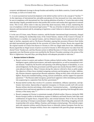 110
United States Special Operations Command Europe
economic and diplomatic leverage to disrupt freedom and stability in the Baltic countries, Central and South-
ern Europe, as well as in Central Asia.
E. A recent asymmetrical tactical development in the hybrid warfare tool kit is the concept of “lawfare.”219
As the importance of international law and public perceptions of it has increased over time, states desire to
be seen in compliance with international law. One working definition of lawfare is “a tactic that seeks to help
states develop a legally grounded narrative that justifies their actions and couches their aggression in rational
terms. This in turn, allows states to take any action they deem necessary while, at least, maintaining the
ruse of compliance with the international legal system.”220
The use of lawfare in hybrid warfare serves both
domestic and international ends by attempting to legitimize a state’s behavior to domestic and international
audiences.
F. In the case of Crimea, many Western countries, and the broader international legal community, charged
Russia with violating the membership treaty of the United Nations, statutes of the Council of Europe of
which Russia is a member, two regional treaties, and two bilateral treaties. Russia countered with its own
legal, or lawfare, arguments such as The Kosovo Precedent, arguing that secession of Kosovo from Serbia
provided international legal precedent for the secession of Crimea from Ukraine. Russia also argued that
the original transfer of Crimea from Russia to Ukraine in 1954 was illegal under Soviet law. Additionally,
Russia argued that an illegal seizure of power occurred in Ukraine in 2014 when power was taken from the
elected Victor Yanukovych, and thus Russian actions to defend Russians in Crimea were justified. Further
arguments were that Russian actions were justified by the Western Precedent, pointing to the actions of the
West in Afghanistan, Iraq and Libya, providing Russia with adequate precedent to intervene.221
1. Russian Actions in Ukraine
a. Russia’s actions in eastern and southern Ukraine embrace hybrid warfare. Russia employed SOF,
intelligence agents, political provocateurs, and media representatives, as well as transnational crimi-
nal elements. Funded by the Kremlin and operating with differing degrees of deniability, or even
acknowledgement, the Russian government used little green men (mostly Russian SOF) to achieve
some physical objectives. Many Crimeans during this takeover referred to them as polite people.
The objectives of these forces included instigating confusion and disrupting civil order. Addition-
ally, Russian elements organized pro-Russian separatists, filling out their ranks with advisors and
fighters. Russia also included funding, arming, tactical coordination, and fire support for separatist
operations.222
The Russian-aided insurgency gained local supporters while intimidating dissenters
into acquiescing to a separation from the Kiev government.223
b. Russian hybrid warfare thus involves CF, economic intimidation, influence operations, and dip-
lomatic intervention. Sponsorship of separatist insurgency in Ukraine accords well with current
Russian military doctrine and strategy, which embrace “asymmetrical actions … [including] special-
operations forces and internal opposition to create a permanently operating front through the entire
territory of the enemy state.”224
c. Russia’s campaign in Ukraine is a prominent example of hybrid warfare. However, during the 2008
Russia-Georgia conflict in the breakaway regions of Abkhazia and South Ossetia, both sides used
combinations of regular forces, irregular forces, and criminal elements. Prior to the war, Russian
forces operating in Georgia as peacekeepers allegedly sustained a flourishing smuggling network
in partnership with various Abkhaz, Ossetian, and Georgian criminal groups. This network cooper-
ated with separatist militias used by Russian forces to ethnically cleanse Georgians from the two
breakaway regions. Georgian military forces also cooperated with guerrilla groups operating in
 