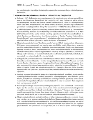 111
ROC: Appendix C. Russian Hybrid Warfare Tactics and Considerations
the area. Both sides blurred the distinction between regular government forces, criminal elements,
and militias.
2. Cyber Warfare: Estonia’s Bronze Soldier of Tallinn 2007, and Georgia 2008
a. In January 2007, the Estonian government announced its intention to move a bronze statue (Monu-
ment to the Fallen in the Second World War) erected in 1947 when Estonia was held as a Soviet
Socialist Republic. The move was from the center of the capital city of Tallinn to a military cemetery
where some of the dead from World War II were interred on the outskirts of the city.225
The Russian
government warned against this, stating that such an action would be “disastrous for Estonians.”226
b. After several months of political controversy, including protest demonstrations by Estonia’s ethnic
Russian minority, the statue and the Red Army soldiers buried beneath were removed on 26 April
2007 and placed into the nearby military cemetery. Upon this removal, Estonia suffered riots by
ethnic Russians, and denunciations from Russia, including by Russian President Vladimir Putin.
Estonia, Europe’s “most connected country” which pioneered e-government and was almost com-
pletely wireless, suffered cyberattacks against its internet infrastructure.227
c. The attacks came in the form of distributed denial of service (DDoS) attacks, website defacements,
DNS server attacks, mass email, and massive spam and phishing emails. Many attacks were con-
ducted by hackers likely recruited by the Russian government specifically for this event. Government
agencies, universities, banks, telecommunications, media and almost all societal infrastructure were
attacked.228
These attacks were the largest and most nationally disruptive cyberattacks yet launched.
Though such warfare can be combined with other types of warfare, as part of a hybrid attack, this
cyberattack was not combined with a physical attack.
d. In August 2008, conventional military conflict broke out between Russia and Georgia—also another
former Soviet Socialist Republic—over the Georgian breakaway provinces of Abkhazia and South
Ossetia. Russian cyberattacks against Georgian political leaders, followed by attacks against Geor-
gian government institutions, began about three weeks prior to the incursion of Russian CF. Com-
pared to Estonia, Georgia was much less connected in cyberspace. However, unlike the attack
against Estonia, the cyberattack against Georgia was combined with conventional Russian military
operations.
e. Once the incursion of Russian CF began, the cyberattacks continued, with DDoS attacks shutting
down targeted websites. Other sites were defaced with Russian propaganda. As in the attack against
Estonia, many hackers were likely recruited by the Russian government specifically for this attack.
Additionally, Georgian hacker forums were attacked early in order to neutralize them and prevent
their use in a counter-attack.229
f. Russian physical target selection and cyber targeting appeared to be coordinated. This was seen
by the fact that command and control centers, media outlets and other communication targets were
spared from physical force if already neutralized via cyberattack.230
However, since Georgia was
much less connected than Estonia, these attacks primarily affected the ability of Georgians to con-
nect to the outside world, and for the government to counter Russian disinformation.231
g. The cyberattack on Estonia resulted in millions of dollars in damages and massive economic disrup-
tion, with short-term, temporary, and not physical effects. The cyberattack on Georgia was combined
with a physical ground incursion supported by successful cyberattacks on command and control
and communication centers which nullified the requirement for more destructive and expensive
physical attacks. The cyberattacks on Georgia were part of an effective hybrid warfare campaign.
 