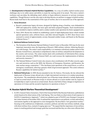 112
United States Special Operations Command Europe
G. Developments in Russia’s Hybrid Warfare Capabilities. As a way of conflict, hybrid warfare poses
challenges due to its subtle nature and ability to mask the starting point of an attack. This tests a nation’s
resilience and can delay the defending state’s ability to begin defensive measures or activate resistance
capabilities. Though Russia is not the only state to develop theories on and how to engage in hybrid warfare,
Russia lends itself best to the examination of this type of warfare, due to its successful use of the approach.
1. Force Structure
a. Russia’s cumbersome legacy divisions, designed for fighting along a frontline, were disbanded in
2009 and replaced by smaller, but more agile and better prepared brigades. Such transformation
was intended to improve mobility and to conduct smaller-scale operations by better equipped units.
b. Since 2014, Russia has worked on establishing a pool of rapid deployment forces which include
special operations units, airborne forces, and other relevant brigades. In 2015, these forces were
assessed to consist of approximately seventy thousand combat troops, and based on the Russian
Airborne Forces.232
2. National Defense Control Center
a. The formation of the Russian National Defense Control Center in December 2014 may be the most
important innovation since the beginning of Russia’s 2008 military reforms, following Russia’s
war with Georgia. The center’s main responsibility is to maintain centralized combat control of the
Russian Armed Forces, and analyze comprehensive data on military and political developments in
the country and overseas. The center mainly deals with coordination of information flows among
relevant state structures (MOD, General Staff, etc.) and oversees the implementation of defense
and security measures.233
b. The National Defense Control Center also ensures close coordination with 49 other security agen-
cies and ministries such as the MOI, the Ministry of Emergency Situations, and Rosatom, the
state nuclear energy corporation.234
This facilitates joint operations of the armed forces, as well as
interagency coordination, allowing a genuine whole-of-government approach. This center enhances
Russia’s capabilities for hybrid warfare.235
3. National Policy/Law. In 2009, Russia amended its law On Defense. Previously, the law allowed the
deployment of Russian troops abroad only to fight international terrorism or to conduct peacekeep-
ing missions. The amendments allowed greater use of Russian troops abroad to include deployment
to repel an armed attack on Russian troops or citizens abroad or to assist another state by request of
its leadership to repel or prevent an armed attack. Russia cited both of these changes to legitimize its
operations in Crimea and the second to legitimize its operations in Syria.236
H. Russian Hybrid Warfare Theoretical Development237
1. In 2013, General Valery Gerasimov, Chief of the General Staff of the Russian Federation, published an
article based on his observations of the Arab Spring. This was likely an observation of and response to
NATO’s Comprehensive Approach,238
which was adopted as part of NATO’s new Strategic Concept at
the Lisbon Summit of November 2010. It outlined the requirement to use political, civilian and military
instruments together as the approach to crisis management. He described a “new generation warfare,”
focusing on the combined use of diplomatic, economic, political, and other non-military methods, along
with direct military force, instead of waging open war.239
He argued that the importance of non-military
means in reaching political and strategic goals has increased and that they are often more efficient than
 