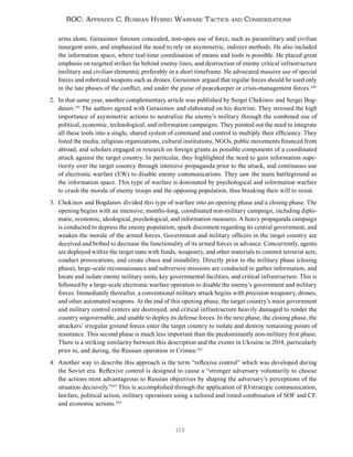 113
ROC: Appendix C. Russian Hybrid Warfare Tactics and Considerations
arms alone. Gerasimov foresaw concealed, non-open use of force, such as paramilitary and civilian
insurgent units, and emphasized the need to rely on asymmetric, indirect methods. He also included
the information space, where real-time coordination of means and tools is possible. He placed great
emphasis on targeted strikes far behind enemy lines, and destruction of enemy critical infrastructure
(military and civilian elements), preferably in a short timeframe. He advocated massive use of special
forces and robotized weapons such as drones. Gerasimov argued that regular forces should be used only
in the late phases of the conflict, and under the guise of peacekeeper or crisis-management forces.240
2. In that same year, another complementary article was published by Sergei Chekinov and Sergei Bog-
danov.241
The authors agreed with Gerasimov and elaborated on his doctrine. They stressed the high
importance of asymmetric actions to neutralize the enemy’s military through the combined use of
political, economic, technological, and information campaigns. They pointed out the need to integrate
all these tools into a single, shared system of command and control to multiply their efficiency. They
listed the media, religious organizations, cultural institutions, NGOs, public movements financed from
abroad, and scholars engaged in research on foreign grants as possible components of a coordinated
attack against the target country. In particular, they highlighted the need to gain information supe-
riority over the target country through intensive propaganda prior to the attack, and continuous use
of electronic warfare (EW) to disable enemy communications. They saw the main battleground as
the information space. This type of warfare is dominated by psychological and information warfare
to crush the morale of enemy troops and the opposing population, thus breaking their will to resist.
3. Chekinov and Bogdanov divided this type of warfare into an opening phase and a closing phase. The
opening begins with an intensive, months-long, coordinated non-military campaign, including diplo-
matic, economic, ideological, psychological, and information measures. A heavy propaganda campaign
is conducted to depress the enemy population, spark discontent regarding its central government, and
weaken the morale of the armed forces. Government and military officers in the target country are
deceived and bribed to decrease the functionality of its armed forces in advance. Concurrently, agents
are deployed within the target state with funds, weaponry, and other materials to commit terrorist acts,
conduct provocations, and create chaos and instability. Directly prior to the military phase (closing
phase), large-scale reconnaissance and subversive missions are conducted to gather information, and
locate and isolate enemy military units, key governmental facilities, and critical infrastructure. This is
followed by a large-scale electronic warfare operation to disable the enemy’s government and military
forces. Immediately thereafter, a conventional military attack begins with precision weaponry, drones,
and other automated weapons. At the end of this opening phase, the target country’s main government
and military control centers are destroyed, and critical infrastructure heavily damaged to render the
country ungovernable, and unable to deploy its defense forces. In the next phase, the closing phase, the
attackers’ irregular ground forces enter the target country to isolate and destroy remaining points of
resistance. This second phase is much less important than the predominantly non-military first phase.
There is a striking similarity between this description and the events in Ukraine in 2014, particularly
prior to, and during, the Russian operation in Crimea.242
4. Another way to describe this approach is the term “reflexive control” which was developed during
the Soviet era. Reflexive control is designed to cause a “stronger adversary voluntarily to choose
the actions most advantageous to Russian objectives by shaping the adversary’s perceptions of the
situation decisively.”243
This is accomplished through the application of IO/strategic communication,
lawfare, political action, military operations using a tailored and timed combination of SOF and CF,
and economic actions.244
 