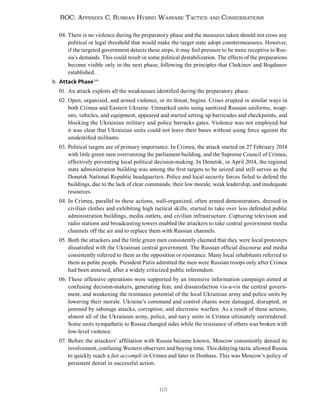 115
ROC: Appendix C. Russian Hybrid Warfare Tactics and Considerations
04. There is no violence during the preparatory phase and the measures taken should not cross any
political or legal threshold that would make the target state adopt countermeasures. However,
if the targeted government detects these steps, it may feel pressure to be more receptive to Rus-
sia’s demands. This could result in some political destabilization. The effects of the preparations
become visible only in the next phase, following the principles that Chekinov and Bogdanov
established.
b. Attack Phase249
01. An attack exploits all the weaknesses identified during the preparatory phase.
02. Open, organized, and armed violence, or its threat, begins. Crises erupted in similar ways in
both Crimea and Eastern Ukraine. Unmarked units using sanitized Russian uniforms, weap-
ons, vehicles, and equipment, appeared and started setting up barricades and checkpoints, and
blocking the Ukrainian military and police barracks gates. Violence was not employed but
it was clear that Ukrainian units could not leave their bases without using force against the
unidentified militants.
03. Political targets are of primary importance. In Crimea, the attack started on 27 February 2014
with little green men overrunning the parliament building, and the Supreme Council of Crimea,
effectively preventing local political decision-making. In Donetsk, in April 2014, the regional
state administration building was among the first targets to be seized and still serves as the
Donetsk National Republic headquarters. Police and local security forces failed to defend the
buildings, due to the lack of clear commands, their low morale, weak leadership, and inadequate
resources.
04. In Crimea, parallel to these actions, well-organized, often armed demonstrators, dressed in
civilian clothes and exhibiting high tactical skills, started to take over less defended public
administration buildings, media outlets, and civilian infrastructure. Capturing television and
radio stations and broadcasting towers enabled the attackers to take central government media
channels off the air and to replace them with Russian channels.
05. Both the attackers and the little green men consistently claimed that they were local protesters
dissatisfied with the Ukrainian central government. The Russian official discourse and media
consistently referred to them as the opposition or resistance. Many local inhabitants referred to
them as polite people. President Putin admitted the men were Russian troops only after Crimea
had been annexed, after a widely criticized public referendum.
06. These offensive operations were supported by an intensive information campaign aimed at
confusing decision-makers, generating fear, and dissatisfaction vis-a-vis the central govern-
ment, and weakening the resistance potential of the local Ukrainian army and police units by
lowering their morale. Ukraine’s command and control chains were damaged, disrupted, or
jammed by sabotage attacks, corruption, and electronic warfare. As a result of these actions,
almost all of the Ukrainian army, police, and navy units in Crimea ultimately surrendered.
Some units sympathetic to Russia changed sides while the resistance of others was broken with
low-level violence.
07. Before the attackers’ affiliation with Russia became known, Moscow consistently denied its
involvement, confusing Western observers and buying time. This delaying tactic allowed Russia
to quickly reach a fait accompli in Crimea and later in Donbass. This was Moscow’s policy of
persistent denial in successful action.
 