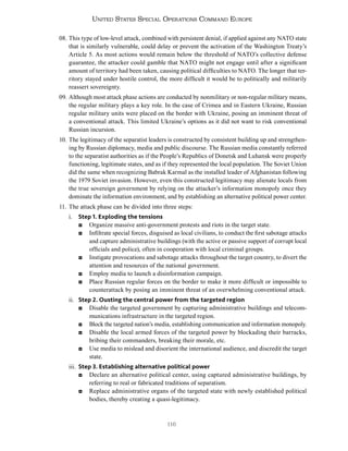 116
United States Special Operations Command Europe
08. This type of low-level attack, combined with persistent denial, if applied against any NATO state
that is similarly vulnerable, could delay or prevent the activation of the Washington Treaty’s
Article 5. As most actions would remain below the threshold of NATO’s collective defense
guarantee, the attacker could gamble that NATO might not engage until after a significant
amount of territory had been taken, causing political difficulties to NATO. The longer that ter-
ritory stayed under hostile control, the more difficult it would be to politically and militarily
reassert sovereignty.
09. Although most attack phase actions are conducted by nonmilitary or non-regular military means,
the regular military plays a key role. In the case of Crimea and in Eastern Ukraine, Russian
regular military units were placed on the border with Ukraine, posing an imminent threat of
a conventional attack. This limited Ukraine’s options as it did not want to risk conventional
Russian incursion.
10. The legitimacy of the separatist leaders is constructed by consistent building up and strengthen-
ing by Russian diplomacy, media and public discourse. The Russian media constantly referred
to the separatist authorities as if the People’s Republics of Donetsk and Luhansk were properly
functioning, legitimate states, and as if they represented the local population. The Soviet Union
did the same when recognizing Babrak Karmal as the installed leader of Afghanistan following
the 1979 Soviet invasion. However, even this constructed legitimacy may alienate locals from
the true sovereign government by relying on the attacker’s information monopoly once they
dominate the information environment, and by establishing an alternative political power center.
11. The attack phase can be divided into three steps:
i. Step 1. Exploding the tensions
◘ Organize massive anti-government protests and riots in the target state.
◘ Infiltrate special forces, disguised as local civilians, to conduct the first sabotage attacks
and capture administrative buildings (with the active or passive support of corrupt local
officials and police), often in cooperation with local criminal groups.
◘ Instigate provocations and sabotage attacks throughout the target country, to divert the
attention and resources of the national government.
◘ Employ media to launch a disinformation campaign.
◘ Place Russian regular forces on the border to make it more difficult or impossible to
counterattack by posing an imminent threat of an overwhelming conventional attack.
ii. Step 2. Ousting the central power from the targeted region
◘ Disable the targeted government by capturing administrative buildings and telecom-
munications infrastructure in the targeted region.
◘ Block the targeted nation’s media, establishing communication and information monopoly.
◘ Disable the local armed forces of the targeted power by blockading their barracks,
bribing their commanders, breaking their morale, etc.
◘ Use media to mislead and disorient the international audience, and discredit the target
state.
iii. Step 3. Establishing alternative political power
◘ Declare an alternative political center, using captured administrative buildings, by
referring to real or fabricated traditions of separatism.
◘ Replace administrative organs of the targeted state with newly established political
bodies, thereby creating a quasi-legitimacy.
 