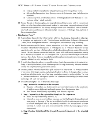 117
ROC: Appendix C. Russian Hybrid Warfare Tactics and Considerations
◘ Employ media to strengthen the alleged legitimacy of the new political bodies.
◘ Alienate local population from the government of the targeted state via information
monopoly.
◘ Continuously block counterattack options of the targeted state with the threat of a con-
ventional military attack against it.
12. Toward the end of the attack phase, the targeted state’s ability to resist with its conventional
military or other internal security forces is broken. Its governance, command and control, and
communications capabilities are severely damaged and it loses control over some of its terri-
tory. Such success capitalizes on inherent, multiple weaknesses of the target state, explored in
the preparatory phase.
c. Stabilization Phase250
01. To consolidate the results that hybrid warfare achieves, the attacking state needs to take steps
to strengthen and legitimize its rule. This third phase is stabilization. In Eastern Ukraine and
Crimea, initial developments followed a similar pattern, but turned out very differently.
02. Russian units stationed in Crimea exerted pressure on local elites and the population. “Inde-
pendence” referendums were organized in both regions, and in both cases the results favored
separatists. After less than a full day of so-called independence, Russia annexed Crimea. In
Eastern Ukraine, however, separatism could not gather sufficiently strong momentum, mostly
due to the low local support, and lack of support such as provided in Crimea by Russian units
stationed there. In the Donbass, instead of establishing a functioning alternative power, Russia
created a political, security, and social limbo.
03. Typically, hybrid warfare allows two possible options. One is the annexation of the captured ter-
ritory, as occurred in Crimea, while the other option is to keep the territory inside the attacked
country but deny the central government control.
04. The final political outcome, and the main goal, is achieved in either event. The strategic freedom
of movement of the target country, including its freedom to choose its foreign policy, becomes
severely curtailed due to the loss of territory, population, resources, and credibility. The case
of Ukraine demonstrated how hybrid warfare can cripple the functioning of a state without
launching a full-scale war against it.
05. The stabilization phase can be detailed in three steps:
i. Step 1. Political stabilization of the outcome
◘ Organize a referendum and decision about secession/independence in the target state,
all with the strong diplomatic and media support from the attacking state.
◘ Have the new political entity request help from the attacking state.
ii. Step 2. Separation of the captured territory from the target state
◘ Annex the captured territory (Crimea), or;
◘ Establish an open or covert military presence, and start fighting the displaced national
government in the name of the newly established political entity thereby continuing
to weaken the targeted state in the political, economic, and military sense (Eastern
Ukraine). A variant is an open invasion under the pretext of peacekeeping or crisis
management.
iii. Step 3. Lasting limitation of the strategic freedom of movement of the attacked
state
 