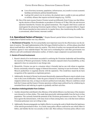 118
United States Special Operations Command Europe
◘ Loss of territory (economy, population, infrastructure, etc.) results in severe economic
hardship and domestic political destabilization.
◘ Lacking full control over its territory, the attacked state is unable to join any political
or military alliance that requires territorial integrity (e.g., NATO).
06. One of the main reasons Eastern Ukraine turned out differently from Crimea was that follow-
ing the election of Petro Poroshenko as president of Ukraine on 25 May 2014, the anti-terrorist
operation launched by Ukraine also gained momentum. The irregular rebel forces could not
stand against the advancing Ukrainian regular military. To prevent a separatist defeat in August
2014, Russia launched an intervention by its regular forces, thus transforming the conflict into
a conventional, albeit limited, interstate conflict.
C.6. Operational Factors of Success.251
Despite Russia’s partial failure in Eastern Ukraine, the
employment of hybrid warfare was very effective.
A. The Element of Surprise. The first and probably most important reason for the effectiveness was the ele-
ment of surprise. The rapid implementation of the full range of hybrid warfare (i.e., all three phases described
above) took both Kiev and Western states by surprise. This form of warfare was unexpected and the means
of defense against it were underdeveloped. The main tool in misleading Kiev and other governments was
effective and well-coordinated information warfare, of which a major component was persistent denial.
B. Denial of Formal Involvement
1. Russia’s denial of its involvement succeeded in confusing the Ukrainian leadership and forestalling
the reactions of Western governments. Further, the attackers enjoyed a lack of accountability, as they
appeared to have no connection to any foreign state.
2. Meanwhile, Ukraine was put in a situation where it formally had no one with whom to negotiate.
Russia consistently refused to engage in bilateral discussions, claiming its non-involvement. Further,
Moscow pushed Kiev to negotiate directly with the separatists. This would have meant the de facto
recognition of the separatists as legitimate partners.
3. Additionally, the denial of formal involvement theoretically empowered Russia to stop its attack at any
time in the event of difficulties. Under the guise of denial of involvement, the attack could have been
stopped at almost any time, as long as no decisive political acts took place. Moscow could have exited
both the Crimean and the Eastern Ukraine operations without major political loss by withdrawing its
unmarked forces and ordering its agents to gradually end their activities.
C. Attackers Indistinguishable from Civilians
1. Another element that contributed to the efficiency of the hybrid offensive was that many of the attackers
were dressed in civilian clothes. This made them practically indistinguishable from the local civilian
population. This seriously limited the potential of the Ukrainian government to use force. The use of
force against the demonstrators, with many local civilians among them, was a risk that most ordinary
Ukrainian policemen were not willing to take.
2. Additionally, Russian propaganda was highly effective in sowing the seeds of doubt about the legitimacy
of the interim government in Kiev. As a result, many police officers could not be sure which orders to
follow, and whether the law was actually on their side. Most ordinary Ukrainian police officers were
 