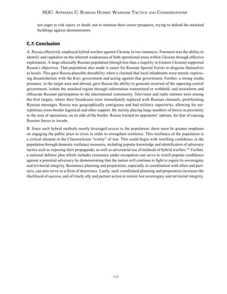 119
ROC: Appendix C. Russian Hybrid Warfare Tactics and Considerations
not eager to risk injury or death, not to mention their career prospects, trying to defend the attacked
buildings against demonstrators.
C.7. Conclusion
A. Russia effectively employed hybrid warfare against Ukraine in two instances. Foremost was the ability to
identify and capitalize on the inherent weaknesses of both operational areas within Ukraine through effective
exploitation. A large ethnically Russian population (though less than a majority in Eastern Ukraine) supported
Russia’s objectives. That population also made it easier for Russian Special Forces to disguise themselves
as locals. This gave Russia plausible deniability when it claimed that local inhabitants were merely express-
ing dissatisfaction with the Kiev government and acting against that government. Further, a strong media
presence, in the target area and abroad, gave Russia the ability to generate mistrust of the opposing central
government, isolate the attacked region through information transmitted or withheld, and misinform and
obfuscate Russian participation to the international community. Television and radio stations were among
the first targets, where their broadcasts were immediately replaced with Russian channels, proliferating
Russian messages. Russia was geographically contiguous and had military superiority, allowing for sur-
reptitious cross-border logistical and other support. By merely placing large numbers of forces in proximity
to the area of operations, on its side of the border, Russia limited its opponents’ options, for fear of causing
Russian forces to invade.
B. Since such hybrid methods mostly leveraged access to the population, there must be greater emphasis
on engaging the public prior to crisis in order to strengthen resilience. This resilience of the population is
a critical element in the Clausewitzian “trinity” of war. This could begin with instilling confidence in the
population through domestic resilience measures, including popular knowledge and identification of adversary
tactics such as exposing their propaganda, as well as adversarial use of methods of hybrid warfare.252
Further,
a national defense plan which includes resistance under occupation can serve to instill popular confidence
against a potential adversary by demonstrating that the nation will continue to fight to regain its sovereignty
and territorial integrity. Resistance planning and preparation, especially in coordination with allies and part-
ners, can also serve as a form of deterrence. Lastly, such coordinated planning and preparation increases the
likelihood of success, and of timely ally and partner action to restore lost sovereignty and territorial integrity.
 