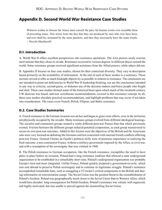 121
ROC: Appendix D. Second World War Resistance Case Studies
Appendix D. Second World War Resistance Case Studies
Whoever wishes to foresee the future must consult the past; for human events ever resemble those
of preceding times. This arises from the fact that they are produced by men who ever have been,
and ever shall be, animated by the same passions, and thus they necessarily have the same results.
- Niccolo Machiavelli
D.1. Introduction
A. World War II offers excellent perspectives into resistance operations. The Axis powers easily overran
most nations that they chose to invade. Resistance occurred to various degrees in different places around the
world. Some resistance groups received significant assistance from the Allied powers, while others did not.
B. Appendix D focuses on four case studies, chosen for their contextual diversity. They vary in description
based primarily on the availability of information. At the end of each of these studies is a summary. These
sections strived to offer as much hindsight objectivity as possible in relation to resistance. The conclusions are
not intended to point out deficiencies in World War II leadership thinking, nor are the conclusions intended
in any way to criticize, second-guess, or dishonor any of the decision makers and brave people who fought
and died. These case studies formed some of the historical basis upon which much of the twentieth century
UW doctrine was based, and now corroborate recommendations covered in this resistance concept. In all,
these case studies elucidate practical recommendations, and highlight problems that may occur if not taken
into consideration. The cases cover French, Polish, Filipino, and Baltic resistance.
D.2. Case Studies Summaries
A. French resistance to the German invasion was ad hoc and began as grass roots efforts, even in the territories
not physically occupied by the invader. Many resistance groups evolved from different ideological leanings.
The socialist and communist groups wanted a vastly different post-war France than that which previously
existed. Friction between the different groups reduced potential cooperation, as each group maneuvered to
secure its own post-war outcomes. Added to this friction were the objectives of the British and the Americans
who were very focused on defeating the Germans and less concerned with internal French conflicts affecting
post-war France. General Charles de Gaulle’s political skills were of premiere importance in realizing the
final outcome: a non-communist France, without a military government imposed by the Allies, or civil war,
and with a resumption of the sovereignty that was violated in 1940.
B. The Polish resistance to German occupation, like the French resistance, exemplifies the need to have
plans in place before an invasion. Poland had a long resistance tradition that allowed a state underground
organization to be established in a remarkably short time. Poland’s underground organization was probably
Europe’s best and most integrated. Unlike France, Poland quickly prepared a government-in-exile, which
was sent abroad to preserve Polish sovereignty and to continue its legitimate struggle. Poland’s resistance
accomplished remarkable feats, such as smuggling a V2 rocket’s critical components to the British and shar-
ing information on extermination camps. The Soviet Union was the greatest threat to the reestablishment of
Poland’s freedom. Poland was geographically much closer to the Soviet Union than to Western Allies, which
would have decades’ long consequences for Polish freedom. Poland’s resistance was valiant, well organized,
and highly motivated, but was unable to prevail against the steamrolling Soviet Union.
 