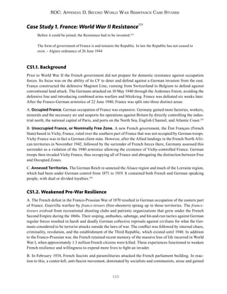123
ROC: Appendix D. Second World War Resistance Case Studies
Case Study 1. France: World War II Resistance
253
Before it could be joined, the Resistance had to be invented.254
The form of government of France is and remains the Republic. In law the Republic has not ceased to
exist. - Algiers ordinance of 26 June 1944
CS1.1. Background
Prior to World War II the French government did not prepare for domestic resistance against occupation
forces. Its focus was on the ability of its CF to deter and defend against a German invasion from the east.
France constructed the defensive Maginot Line, running from Switzerland to Belgium to defend against
conventional land attack. The Germans attacked on 10 May 1940 through the Ardennes Forest, avoiding the
defensive line and introducing combined arms warfare and blitzkrieg. France was defeated six weeks later.
After the Franco-German armistice of 22 June 1940, France was split into three distinct areas:
A. Occupied France. German occupation of France was expansive. Germany gained more factories, workers,
minerals and the necessary air and seaports for operations against Britain by directly controlling the indus-
trial north, the national capital of Paris, and ports on the North Sea, English Channel, and Atlantic Coast.255
B. Unoccupied France, or Nominally Free Zone. A new French government, the État Français (French
State) based in Vichy, France, ruled over the southern part of France that was not occupied by German troops.
Vichy France was in fact a German client state. However, after the Allied landings in the French North Afri-
can territories in November 1942, followed by the surrender of French forces there, Germany assessed this
surrender as a violation of the 1940 armistice allowing the existence of Vichy-controlled France. German
troops then invaded Vichy France, thus occupying all of France and abrogating the distinction between Free
and Occupied Zones.
C. Annexed Territories. The German Reich re-annexed the Alsace region and much of the Lorraine region,
which had been under German control from 1871 to 1919. It contained both French and German speaking
people, with dual or divided loyalties.256
CS1.2. Weakened Pre-War Resilience
A. The French defeat in the Franco-Prussian War of 1870 resulted in German occupation of the eastern part
of France. Guerrilla warfare by francs-tireurs (free-shooters) sprang up in those territories. The francs-
tireurs evolved from recreational shooting clubs and patriotic organizations that grew under the French
Second Empire during the 1860s. Their sniping, ambushes, sabotage, and hit-and-run tactics against German
regular forces resulted in harsh and deadly German collective reprisals against civilians for what the Ger-
mans considered to be terrorist attacks outside the laws of war. The conflict was followed by internal chaos,
criminality, revolution, and the establishment of the Third Republic, which existed until 1940. In addition
to the Franco-Prussian war, the French retained recent memory of the massive loss of life incurred in World
War I, when approximately 1.3 million French citizens were killed. These experiences functioned to weaken
French resilience and willingness to expend more lives to fight an invader.
B. In February 1934, French fascists and paramilitaries attacked the French parliament building. In reac-
tion to this, a center-left, anti-fascist movement, dominated by socialists and communists, arose and gained
 