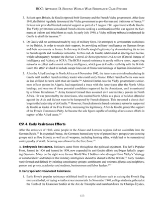 125
ROC: Appendix D. Second World War Resistance Case Studies
3. Reliant upon Britain, de Gaulle opposed both Germany and the French Vichy government. After June
1941, the British regularly denounced the Vichy government as pro-German and traitorous to France.263
Britain now provided limited material support as part of a 7 August 1941 agreement with de Gaulle.
The Vichy government considered French citizens seeking a continuation of the war against the Ger-
mans as traitors and tried them as such. In early July 1940, a Vichy military tribunal condemned de
Gaulle to death for treason.264
4. De Gaulle did not command much by way of military force. He attempted to demonstrate usefulness
to the British, in order to retain their support, by providing military intelligence on German forces
and their movements in France. In this way de Gaulle sought legitimacy by demonstrating his access
to French agents and resistance networks. To this end, de Gaulle established an intelligence bureau,
which subsequently became the Bureau Central de Renseignements et d’Action (Central Bureau of
Intelligence and Action), or BCRA. The BCRA treated resistance in purely military terms, organizing
networks to collect and transmit military intelligence, which gave de Gaulle credibility with the British.
Later, this effort evolved to include escape lines out of France and sabotage of German installations.265
5. After the Allied landings in North Africa on 8 November 1942, the Americans considered replacing de
Gaulle with another French military leader who could unify France. Other French officers were seen
as less difficult to work with than de Gaulle.266
Admiral Darlan was the Vichy government’s senior-
most officer present in Algeria, had negotiated a truce with the Americans after the North Africa
landings, and was one of those potential candidates supported by the Americans, until assassinated
by a fellow Frenchman.267
Army General Giraud then assumed civil and military powers in North
Africa. He was protected by the Americans, who wanted North Africa as a place to build an offensive
against the Axis and did not want to be hampered by French disputes. This presented a direct chal-
lenge to the leadership of de Gaulle.268
However, French domestic based resistance networks supported
de Gaulle as leader of the Free French, increasing his legitimacy. After de Gaulle gained the support
of the French Communist Party, he became the sole figure capable of uniting all resistance efforts in
support of the Allied cause.269
CS1.4. Early Resistance Efforts
After the armistice of 1940, some people in the Alsace and Lorraine regions did not assimilate into the
German Reich.270
In occupied France, the Germans banned any type of paramilitary groups (even scouting
groups such as Boy Scouts), as well as all weapons, including hunting rifles, which had to be surrendered
under penalty of death. Scouting was allowed in the Free Zone.271
A. Embryonic Resistance. Resisters came from throughout the political spectrum. The left’s Popular
Front, formed in 1936 and banned in 1939, now expanded its anti-fascist efforts and began lethally target-
ing Germans. Many on the right were former World War I Soldiers who diverged from Vichy’s “strategy
of collaboration” and believed that military intelligence should be shared with the British.272
Early resisters
were formed and defined by existing constituency groups: combatants and veterans, friends and neighbors,
pastors and priests, academics and students, businessmen and labor leaders.273
B. Early Sporadic Nonviolent Resistance
1. Early French popular resistance exhibited itself in acts of defiance such as raising the French flag
over a cathedral, or laying wreaths at war memorials. In November 1940, college students gathered at
the Tomb of the Unknown Soldier at the Arc de Triomphe and marched down the Champs-Élysées,
 