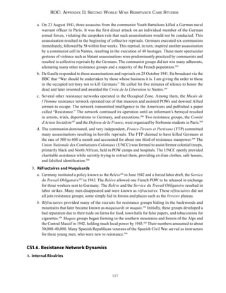 127
ROC: Appendix D. Second World War Resistance Case Studies
a. On 23 August 1941, three assassins from the communist Youth Battalions killed a German naval
warrant officer in Paris. It was the first direct attack on an individual member of the German
armed forces, violating the unspoken rule that such assassinations would not be conducted. This
assassination resulted in the beginning of collective reprisals. Germans executed six communists
immediately, followed by 58 within four weeks. This reprisal, in turn, inspired another assassination
by a communist cell in Nantes, resulting in the execution of 48 hostages. These more spectacular
gestures of violence such as blatant assassinations were predominantly practiced by communists and
resulted in collective reprisals by the Germans. The communist groups did not win many adherents,
alienating many other resistance groups and a majority of the French population.284
b. De Gaulle responded to these assassinations and reprisals on 25 October 1941. He broadcast via the
BBC that “War should be undertaken by those whose business it is. I am giving the order to those
in the occupied territory not to kill Germans.” He called for five minutes of silence to honor the
dead and later invented and awarded the Croix de la Liberation to Nantes.285
c. Several other resistance networks operated in the Occupied Zone. Among them, the Musée de
l’Homme resistance network operated out of that museum and assisted POWs and downed Allied
airmen to escape. The network transmitted intelligence to the Americans and published a paper
called “Resistance.” The network continued its operation until an informant’s betrayal resulted
in arrests, trials, deportations to Germany, and executions.286
Two resistance groups, the Comité
d’Action Socialiste287
and the Defense de la France, were organized by Sorbonne students in Paris.288
d. The communist-dominated, and very independent, Francs-Tireurs et Partisans (FTP) committed
many assassinations resulting in horrific reprisals. The FTP claimed to have killed Germans at
the rate of 500 to 600 a month and accounted for about one third of resistance manpower.289
The
Union Nationale des Combattants Coloniaux (UNCC) was formed to assist former colonial troops,
primarily black and North African, held in POW camps and hospitals. The UNCC openly provided
charitable assistance while secretly trying to extract them, providing civilian clothes, safe houses,
and falsified identification.290
3. Réfractaires and Maquisards
a. Germany instituted a policy known as the Relève291
in June 1942 and a forced labor draft, the Service
du Travail Obligatoire292
in 1943. The Relève allowed one French POW to be released in exchange
for three workers sent to Germany. The Relève and the Service du Travail Obligatoire resulted in
labor strikes. Many men disappeared and were known as réfractaires. These réfractaires did not
all join resistance groups; some simply hid in forests and places such as the Vercors plateau.
b. Réfractaires provided many of the recruits for resistance groups hiding in the backwoods and
mountains that later became known as maquisards or maquis.293
Initially, these groups developed a
bad reputation due to their raids on farms for food, town halls for false papers, and tobacconists for
cigarettes.294
Maquis groups began forming in the southern mountains and forests of the Alps and
the Central Massif in 1942, holding much local power by 1943.295
Their numbers amounted to about
30,000-40,000. Many Spanish Republican veterans of the Spanish Civil War served as instructors
for these young men, who were new to resistance.296
CS1.6. Resistance Network Dynamics
A. Internal Rivalries
 