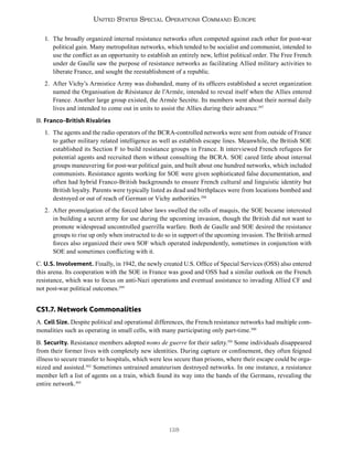 128
United States Special Operations Command Europe
1. The broadly organized internal resistance networks often competed against each other for post-war
political gain. Many metropolitan networks, which tended to be socialist and communist, intended to
use the conflict as an opportunity to establish an entirely new, leftist political order. The Free French
under de Gaulle saw the purpose of resistance networks as facilitating Allied military activities to
liberate France, and sought the reestablishment of a republic.
2. After Vichy’s Armistice Army was disbanded, many of its officers established a secret organization
named the Organisation de Résistance de l’Armée, intended to reveal itself when the Allies entered
France. Another large group existed, the Armée Secrète. Its members went about their normal daily
lives and intended to come out in units to assist the Allies during their advance.297
B. Franco-British Rivalries
1. The agents and the radio operators of the BCRA-controlled networks were sent from outside of France
to gather military related intelligence as well as establish escape lines. Meanwhile, the British SOE
established its Section F to build resistance groups in France. It interviewed French refugees for
potential agents and recruited them without consulting the BCRA. SOE cared little about internal
groups maneuvering for post-war political gain, and built about one hundred networks, which included
communists. Resistance agents working for SOE were given sophisticated false documentation, and
often had hybrid Franco-British backgrounds to ensure French cultural and linguistic identity but
British loyalty. Parents were typically listed as dead and birthplaces were from locations bombed and
destroyed or out of reach of German or Vichy authorities.298
2. After promulgation of the forced labor laws swelled the rolls of maquis, the SOE became interested
in building a secret army for use during the upcoming invasion, though the British did not want to
promote widespread uncontrolled guerrilla warfare. Both de Gaulle and SOE desired the resistance
groups to rise up only when instructed to do so in support of the upcoming invasion. The British armed
forces also organized their own SOF which operated independently, sometimes in conjunction with
SOE and sometimes conflicting with it.
C. U.S. Involvement. Finally, in 1942, the newly created U.S. Office of Special Services (OSS) also entered
this arena. Its cooperation with the SOE in France was good and OSS had a similar outlook on the French
resistance, which was to focus on anti-Nazi operations and eventual assistance to invading Allied CF and
not post-war political outcomes.299
CS1.7. Network Commonalities
A. Cell Size. Despite political and operational differences, the French resistance networks had multiple com-
monalities such as operating in small cells, with many participating only part-time.300
B. Security. Resistance members adopted noms de guerre for their safety.301
Some individuals disappeared
from their former lives with completely new identities. During capture or confinement, they often feigned
illness to secure transfer to hospitals, which were less secure than prisons, where their escape could be orga-
nized and assisted.302
Sometimes untrained amateurism destroyed networks. In one instance, a resistance
member left a list of agents on a train, which found its way into the hands of the Germans, revealing the
entire network.303
 