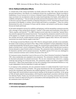 129
ROC: Appendix D. Second World War Resistance Case Studies
CS1.8. Political Unification Efforts
A. Limited unity of the various movements was finally achieved in May 1943, when de Gaulle sent his
personal representative, Jean Moulin, on a clandestine mission into occupied France. Moulin succeeded in
establishing a Conseil national de la résistance (National Council of Resistance) or CNR, joining all the
major movements into one federation under the London-based leadership of de Gaulle, which added to his
credibility and legitimacy.304
The next month, de Gaulle announced the formation of the Comité Français de
la libération nationale (French Committee of National Liberation) or CFLN, which became the provisional
government of the Republic in waiting, with de Gaulle and Giraud as co-presidents.305
These two entities
demonstrated the unity of resistance in France and the colonies, and seemed to end the power struggle
between de Gaulle and Giraud.
B. De Gaulle attempted to increase his credibility and legitimacy with the metropolitan communist networks
with a message to them stating that he desired a “renewal” of the nation and actualization of the ideals of
“liberty, equality, and fraternity.”306
In a BBC broadcast several weeks later, he stated that “national libera-
tion cannot be separated from national insurrection.” Knowing that the communists wanted to involve more
of the populace in a broader social movement, and wanted a very different type of post-war government,
this carefully and cleverly worded statement seemed calculated to appease them. However, this instinct to
insurrection was exactly what he sought to tame later.307
C. The Gestapo arrested Jean Moulin in June 1943. After his subsequent death, and other arrests and deaths,
the leaders of the resistance gravitated to Paris. Many of them attempted to reclaim independence from the
London-based leadership. During this power struggle, the communist party gained influence within the CNR
thanks to the Red Army’s victory in Stalingrad in February 1943, and the earlier Vichy decision to accede to
German demands to export French workers to Germany. The communists tried to channel this into support
for themselves and their call for national insurrection. The BCRA and the CFLN were now challenged to
contain communist resistance and to reinforce the power of the state.308
D. Communist resisters formed the Comité de libération de Paris (Paris Liberation Committee) in September
1943, whose membership soon expanded to non-communists. The communists intended to draw on popu-
lar discontent and prepare for national insurrection. The city now contained many réfractaires, escaping
round-ups and running out of food and money. The communists sought to arm them in support of leftist
insurrection.309
Many France-based leaders saw the call to immediate action and national liberation as a way
to gain independence from the leadership in London and Algiers.310
E. In response to the communists, the non-communist resisters in London formed the Comité General
d’Études, or General Committee of Studies. This group selected persons who were prepared to take min-
isterial roles immediately upon liberation and establish legitimacy to prevent a national insurrection.311
De
Gaulle began deft internal political maneuvering by handing out the prospective portfolios. In the spring
of 1944, de Gaulle ended his dual presidency with Giraud by using Giraud’s association with former Vichy
Vice Minister Pucheu. Pucheu was tried and executed for his role in executing communist resisters in the
Free Zone. Girard was deprived of his post as commander-in-chief and departed the scene. This event drew
the communists closer to de Gaulle.312
CS1.9. External Support
A. Information Operations and Strategic Communication
 